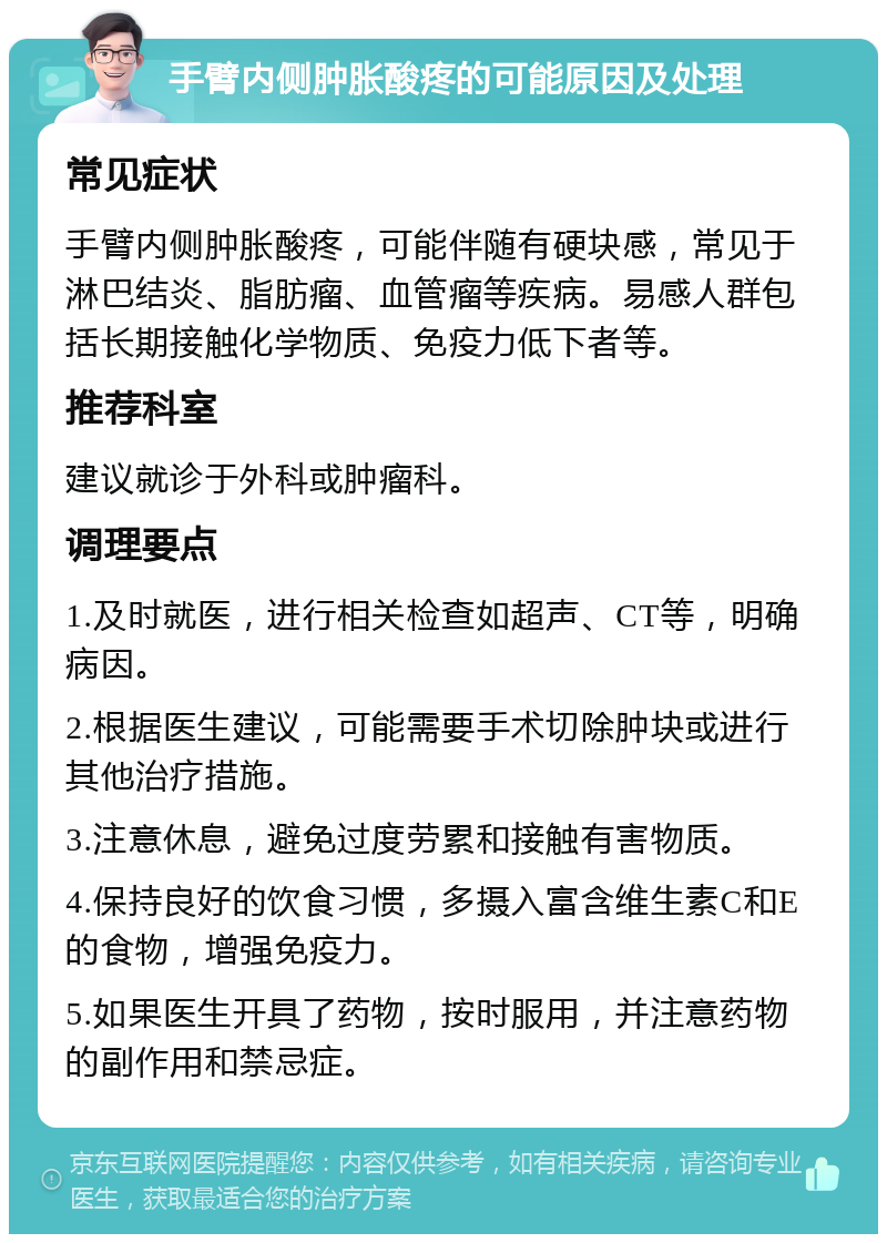 手臂内侧肿胀酸疼的可能原因及处理 常见症状 手臂内侧肿胀酸疼，可能伴随有硬块感，常见于淋巴结炎、脂肪瘤、血管瘤等疾病。易感人群包括长期接触化学物质、免疫力低下者等。 推荐科室 建议就诊于外科或肿瘤科。 调理要点 1.及时就医，进行相关检查如超声、CT等，明确病因。 2.根据医生建议，可能需要手术切除肿块或进行其他治疗措施。 3.注意休息，避免过度劳累和接触有害物质。 4.保持良好的饮食习惯，多摄入富含维生素C和E的食物，增强免疫力。 5.如果医生开具了药物，按时服用，并注意药物的副作用和禁忌症。