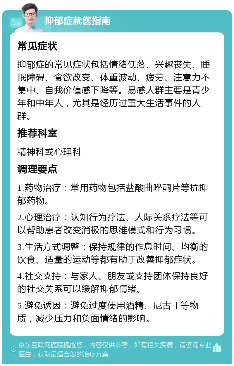 抑郁症就医指南 常见症状 抑郁症的常见症状包括情绪低落、兴趣丧失、睡眠障碍、食欲改变、体重波动、疲劳、注意力不集中、自我价值感下降等。易感人群主要是青少年和中年人，尤其是经历过重大生活事件的人群。 推荐科室 精神科或心理科 调理要点 1.药物治疗：常用药物包括盐酸曲唑酮片等抗抑郁药物。 2.心理治疗：认知行为疗法、人际关系疗法等可以帮助患者改变消极的思维模式和行为习惯。 3.生活方式调整：保持规律的作息时间、均衡的饮食、适量的运动等都有助于改善抑郁症状。 4.社交支持：与家人、朋友或支持团体保持良好的社交关系可以缓解抑郁情绪。 5.避免诱因：避免过度使用酒精、尼古丁等物质，减少压力和负面情绪的影响。