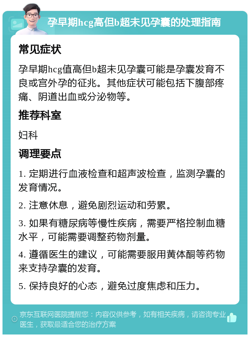 孕早期hcg高但b超未见孕囊的处理指南 常见症状 孕早期hcg值高但b超未见孕囊可能是孕囊发育不良或宫外孕的征兆。其他症状可能包括下腹部疼痛、阴道出血或分泌物等。 推荐科室 妇科 调理要点 1. 定期进行血液检查和超声波检查，监测孕囊的发育情况。 2. 注意休息，避免剧烈运动和劳累。 3. 如果有糖尿病等慢性疾病，需要严格控制血糖水平，可能需要调整药物剂量。 4. 遵循医生的建议，可能需要服用黄体酮等药物来支持孕囊的发育。 5. 保持良好的心态，避免过度焦虑和压力。