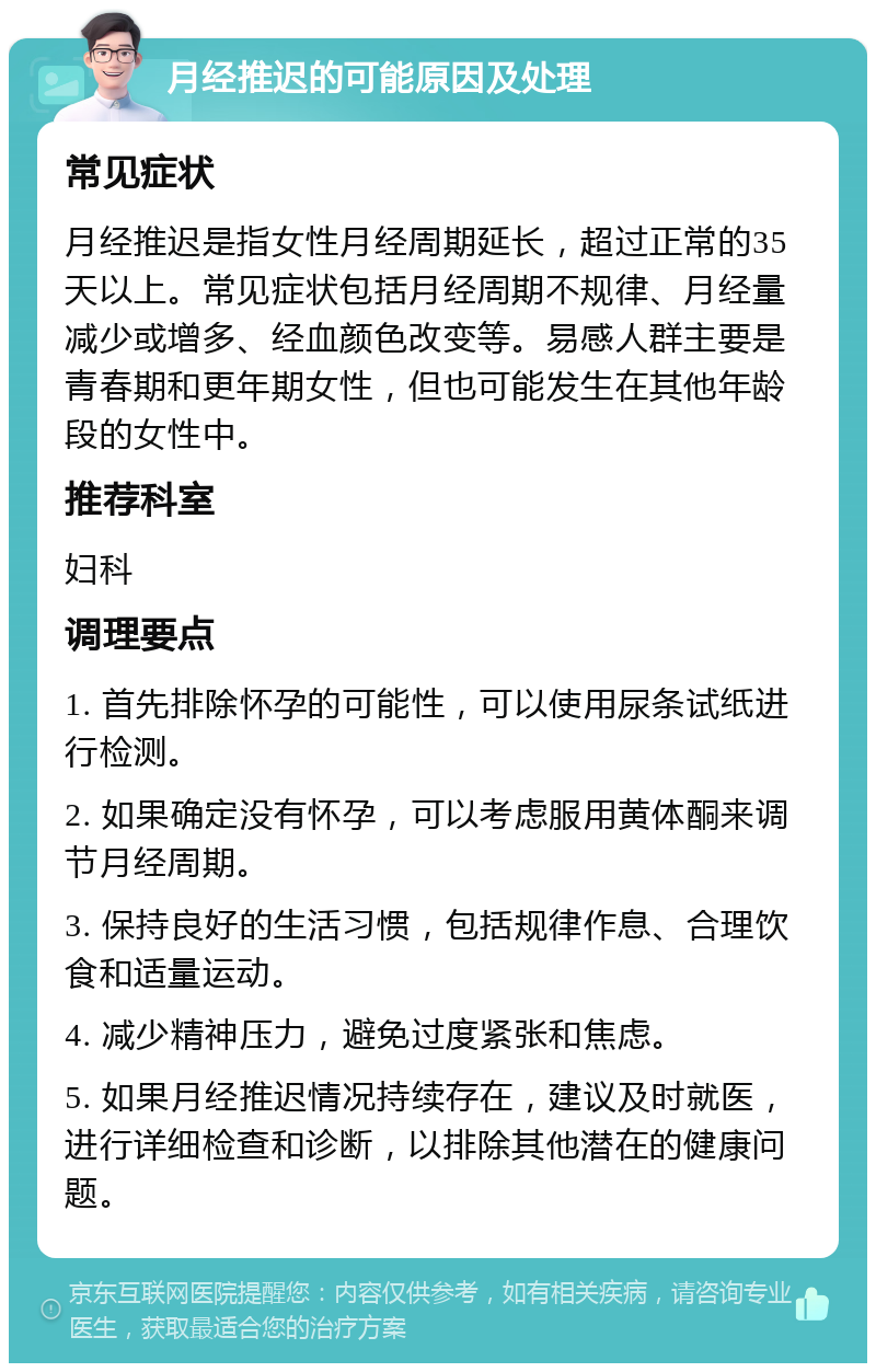 月经推迟的可能原因及处理 常见症状 月经推迟是指女性月经周期延长，超过正常的35天以上。常见症状包括月经周期不规律、月经量减少或增多、经血颜色改变等。易感人群主要是青春期和更年期女性，但也可能发生在其他年龄段的女性中。 推荐科室 妇科 调理要点 1. 首先排除怀孕的可能性，可以使用尿条试纸进行检测。 2. 如果确定没有怀孕，可以考虑服用黄体酮来调节月经周期。 3. 保持良好的生活习惯，包括规律作息、合理饮食和适量运动。 4. 减少精神压力，避免过度紧张和焦虑。 5. 如果月经推迟情况持续存在，建议及时就医，进行详细检查和诊断，以排除其他潜在的健康问题。