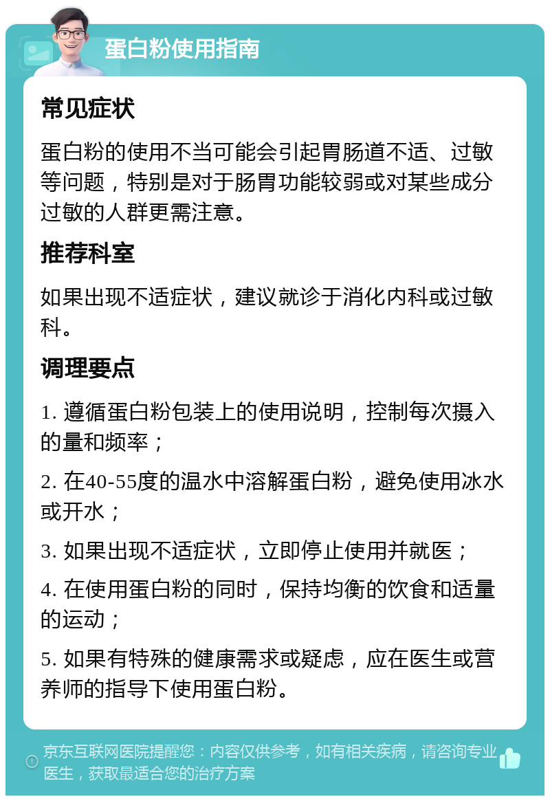 蛋白粉使用指南 常见症状 蛋白粉的使用不当可能会引起胃肠道不适、过敏等问题，特别是对于肠胃功能较弱或对某些成分过敏的人群更需注意。 推荐科室 如果出现不适症状，建议就诊于消化内科或过敏科。 调理要点 1. 遵循蛋白粉包装上的使用说明，控制每次摄入的量和频率； 2. 在40-55度的温水中溶解蛋白粉，避免使用冰水或开水； 3. 如果出现不适症状，立即停止使用并就医； 4. 在使用蛋白粉的同时，保持均衡的饮食和适量的运动； 5. 如果有特殊的健康需求或疑虑，应在医生或营养师的指导下使用蛋白粉。