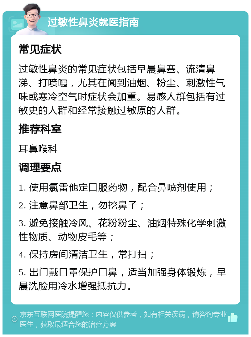 过敏性鼻炎就医指南 常见症状 过敏性鼻炎的常见症状包括早晨鼻塞、流清鼻涕、打喷嚏，尤其在闻到油烟、粉尘、刺激性气味或寒冷空气时症状会加重。易感人群包括有过敏史的人群和经常接触过敏原的人群。 推荐科室 耳鼻喉科 调理要点 1. 使用氯雷他定口服药物，配合鼻喷剂使用； 2. 注意鼻部卫生，勿挖鼻子； 3. 避免接触冷风、花粉粉尘、油烟特殊化学刺激性物质、动物皮毛等； 4. 保持房间清洁卫生，常打扫； 5. 出门戴口罩保护口鼻，适当加强身体锻炼，早晨洗脸用冷水增强抵抗力。