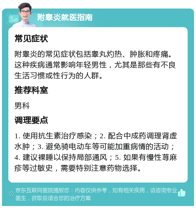 附睾炎就医指南 常见症状 附睾炎的常见症状包括睾丸灼热、肿胀和疼痛。这种疾病通常影响年轻男性，尤其是那些有不良生活习惯或性行为的人群。 推荐科室 男科 调理要点 1. 使用抗生素治疗感染；2. 配合中成药调理肾虚水肿；3. 避免骑电动车等可能加重病情的活动；4. 建议裸睡以保持局部通风；5. 如果有慢性荨麻疹等过敏史，需要特别注意药物选择。