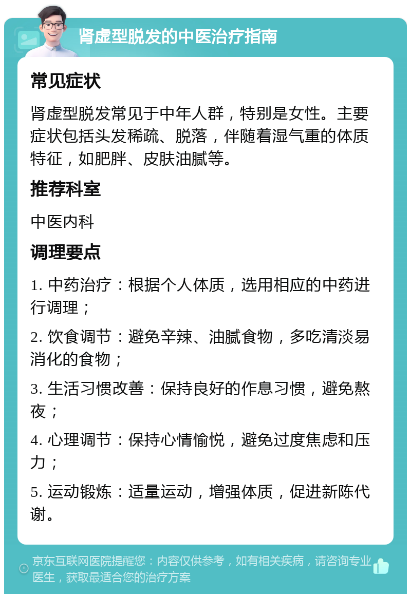 肾虚型脱发的中医治疗指南 常见症状 肾虚型脱发常见于中年人群，特别是女性。主要症状包括头发稀疏、脱落，伴随着湿气重的体质特征，如肥胖、皮肤油腻等。 推荐科室 中医内科 调理要点 1. 中药治疗：根据个人体质，选用相应的中药进行调理； 2. 饮食调节：避免辛辣、油腻食物，多吃清淡易消化的食物； 3. 生活习惯改善：保持良好的作息习惯，避免熬夜； 4. 心理调节：保持心情愉悦，避免过度焦虑和压力； 5. 运动锻炼：适量运动，增强体质，促进新陈代谢。