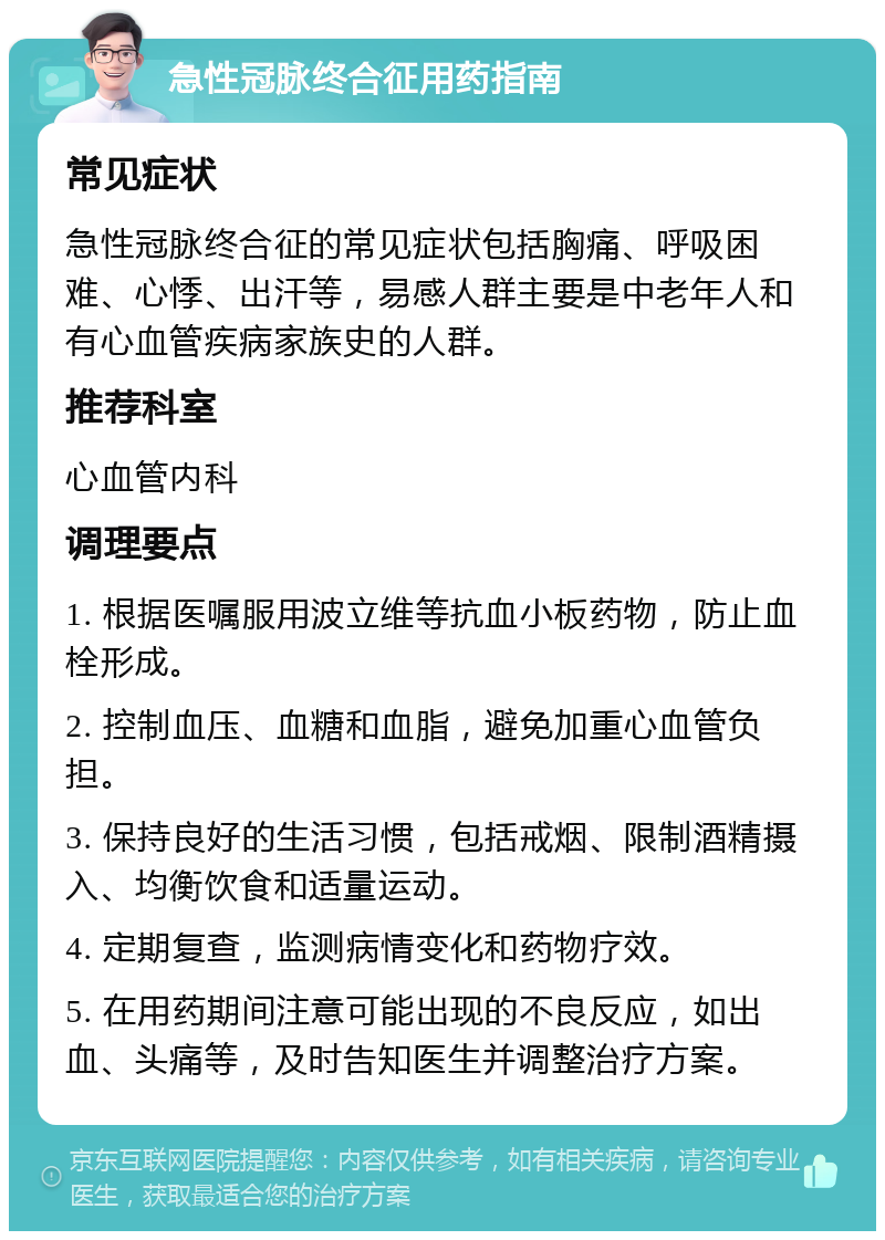 急性冠脉终合征用药指南 常见症状 急性冠脉终合征的常见症状包括胸痛、呼吸困难、心悸、出汗等，易感人群主要是中老年人和有心血管疾病家族史的人群。 推荐科室 心血管内科 调理要点 1. 根据医嘱服用波立维等抗血小板药物，防止血栓形成。 2. 控制血压、血糖和血脂，避免加重心血管负担。 3. 保持良好的生活习惯，包括戒烟、限制酒精摄入、均衡饮食和适量运动。 4. 定期复查，监测病情变化和药物疗效。 5. 在用药期间注意可能出现的不良反应，如出血、头痛等，及时告知医生并调整治疗方案。