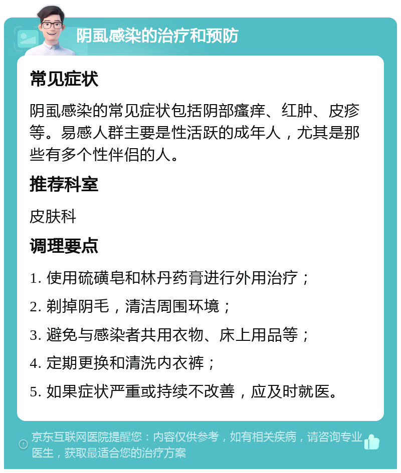 阴虱感染的治疗和预防 常见症状 阴虱感染的常见症状包括阴部瘙痒、红肿、皮疹等。易感人群主要是性活跃的成年人，尤其是那些有多个性伴侣的人。 推荐科室 皮肤科 调理要点 1. 使用硫磺皂和林丹药膏进行外用治疗； 2. 剃掉阴毛，清洁周围环境； 3. 避免与感染者共用衣物、床上用品等； 4. 定期更换和清洗内衣裤； 5. 如果症状严重或持续不改善，应及时就医。