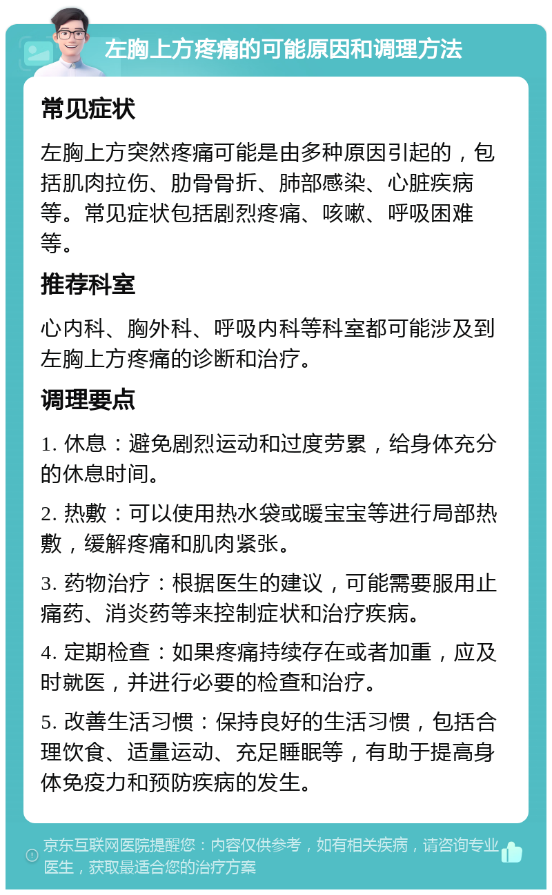 左胸上方疼痛的可能原因和调理方法 常见症状 左胸上方突然疼痛可能是由多种原因引起的，包括肌肉拉伤、肋骨骨折、肺部感染、心脏疾病等。常见症状包括剧烈疼痛、咳嗽、呼吸困难等。 推荐科室 心内科、胸外科、呼吸内科等科室都可能涉及到左胸上方疼痛的诊断和治疗。 调理要点 1. 休息：避免剧烈运动和过度劳累，给身体充分的休息时间。 2. 热敷：可以使用热水袋或暖宝宝等进行局部热敷，缓解疼痛和肌肉紧张。 3. 药物治疗：根据医生的建议，可能需要服用止痛药、消炎药等来控制症状和治疗疾病。 4. 定期检查：如果疼痛持续存在或者加重，应及时就医，并进行必要的检查和治疗。 5. 改善生活习惯：保持良好的生活习惯，包括合理饮食、适量运动、充足睡眠等，有助于提高身体免疫力和预防疾病的发生。