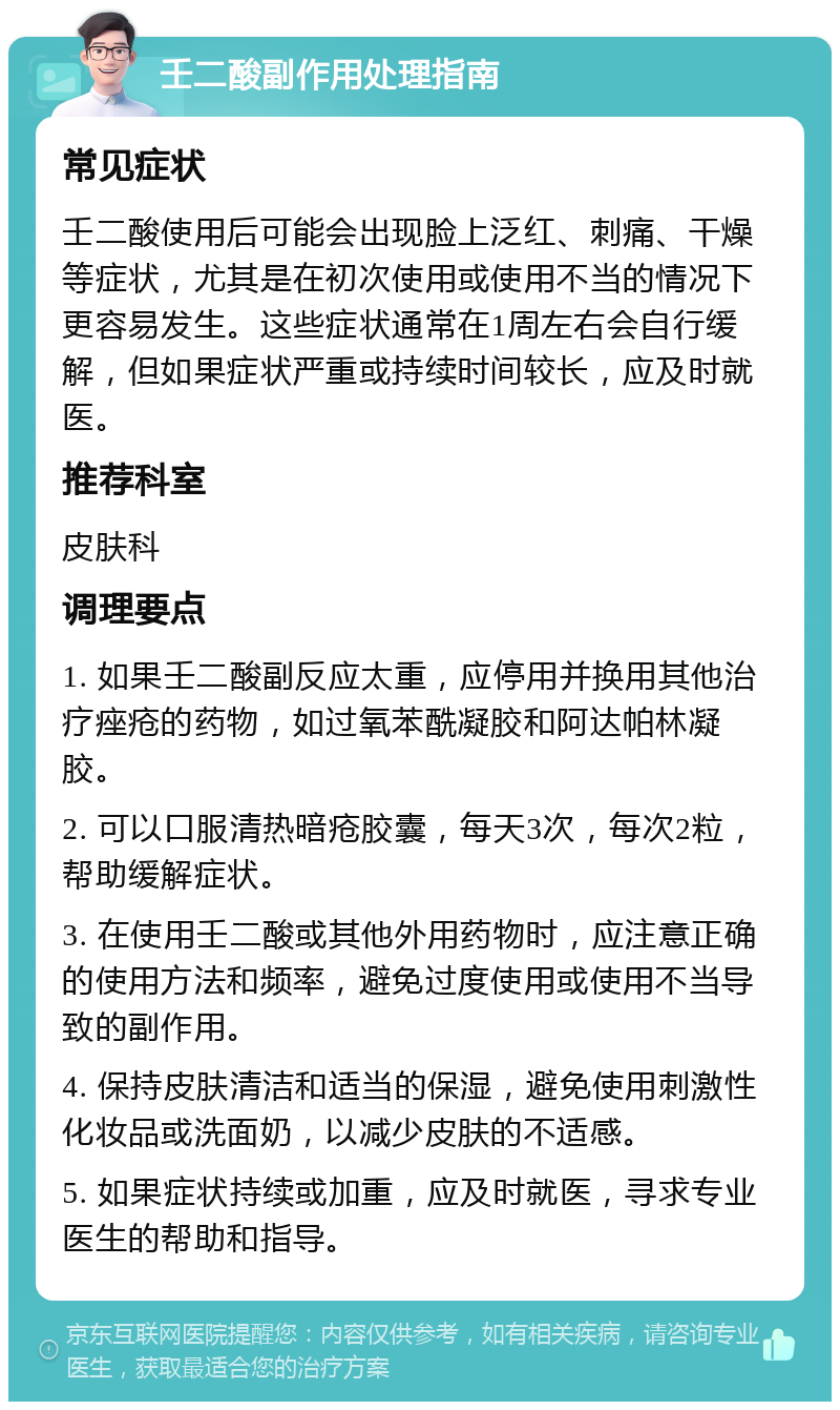 壬二酸副作用处理指南 常见症状 壬二酸使用后可能会出现脸上泛红、刺痛、干燥等症状，尤其是在初次使用或使用不当的情况下更容易发生。这些症状通常在1周左右会自行缓解，但如果症状严重或持续时间较长，应及时就医。 推荐科室 皮肤科 调理要点 1. 如果壬二酸副反应太重，应停用并换用其他治疗痤疮的药物，如过氧苯酰凝胶和阿达帕林凝胶。 2. 可以口服清热暗疮胶囊，每天3次，每次2粒，帮助缓解症状。 3. 在使用壬二酸或其他外用药物时，应注意正确的使用方法和频率，避免过度使用或使用不当导致的副作用。 4. 保持皮肤清洁和适当的保湿，避免使用刺激性化妆品或洗面奶，以减少皮肤的不适感。 5. 如果症状持续或加重，应及时就医，寻求专业医生的帮助和指导。