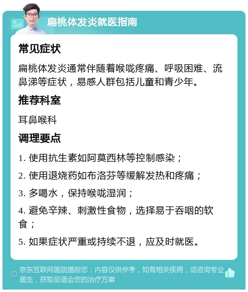 扁桃体发炎就医指南 常见症状 扁桃体发炎通常伴随着喉咙疼痛、呼吸困难、流鼻涕等症状，易感人群包括儿童和青少年。 推荐科室 耳鼻喉科 调理要点 1. 使用抗生素如阿莫西林等控制感染； 2. 使用退烧药如布洛芬等缓解发热和疼痛； 3. 多喝水，保持喉咙湿润； 4. 避免辛辣、刺激性食物，选择易于吞咽的软食； 5. 如果症状严重或持续不退，应及时就医。