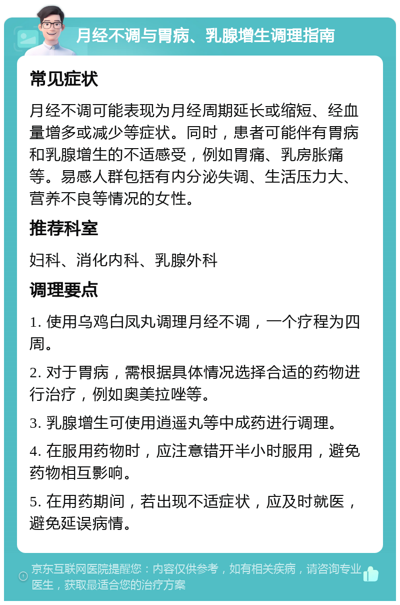 月经不调与胃病、乳腺增生调理指南 常见症状 月经不调可能表现为月经周期延长或缩短、经血量增多或减少等症状。同时，患者可能伴有胃病和乳腺增生的不适感受，例如胃痛、乳房胀痛等。易感人群包括有内分泌失调、生活压力大、营养不良等情况的女性。 推荐科室 妇科、消化内科、乳腺外科 调理要点 1. 使用乌鸡白凤丸调理月经不调，一个疗程为四周。 2. 对于胃病，需根据具体情况选择合适的药物进行治疗，例如奥美拉唑等。 3. 乳腺增生可使用逍遥丸等中成药进行调理。 4. 在服用药物时，应注意错开半小时服用，避免药物相互影响。 5. 在用药期间，若出现不适症状，应及时就医，避免延误病情。