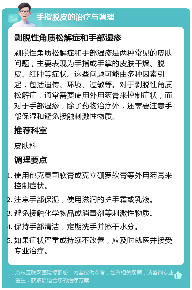 手指脱皮的治疗与调理 剥脱性角质松解症和手部湿疹 剥脱性角质松解症和手部湿疹是两种常见的皮肤问题，主要表现为手指或手掌的皮肤干燥、脱皮、红肿等症状。这些问题可能由多种因素引起，包括遗传、环境、过敏等。对于剥脱性角质松解症，通常需要使用外用药膏来控制症状；而对于手部湿疹，除了药物治疗外，还需要注意手部保湿和避免接触刺激性物质。 推荐科室 皮肤科 调理要点 使用他克莫司软膏或克立硼罗软膏等外用药膏来控制症状。 注意手部保湿，使用滋润的护手霜或乳液。 避免接触化学物品或消毒剂等刺激性物质。 保持手部清洁，定期洗手并擦干水分。 如果症状严重或持续不改善，应及时就医并接受专业治疗。