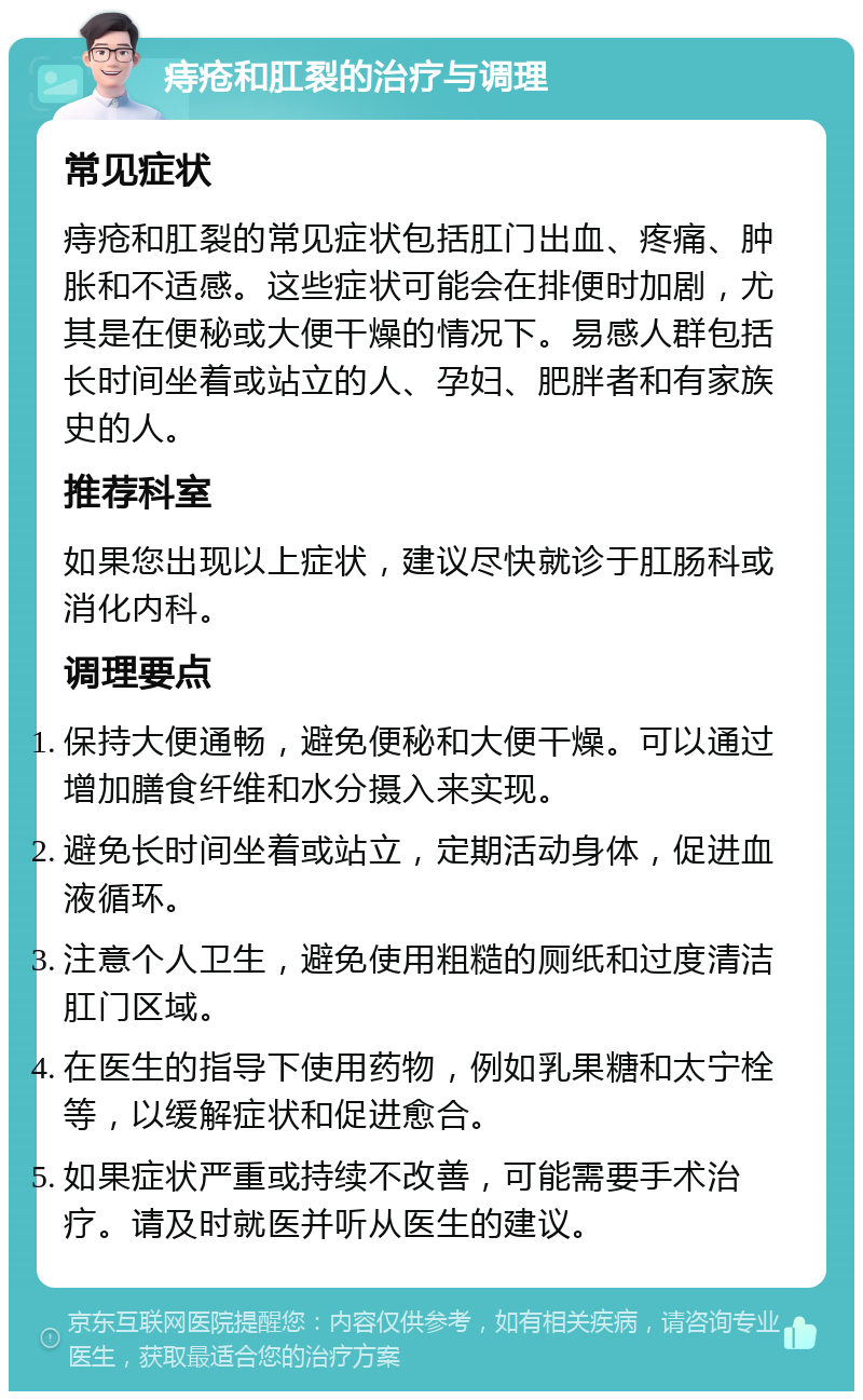 痔疮和肛裂的治疗与调理 常见症状 痔疮和肛裂的常见症状包括肛门出血、疼痛、肿胀和不适感。这些症状可能会在排便时加剧，尤其是在便秘或大便干燥的情况下。易感人群包括长时间坐着或站立的人、孕妇、肥胖者和有家族史的人。 推荐科室 如果您出现以上症状，建议尽快就诊于肛肠科或消化内科。 调理要点 保持大便通畅，避免便秘和大便干燥。可以通过增加膳食纤维和水分摄入来实现。 避免长时间坐着或站立，定期活动身体，促进血液循环。 注意个人卫生，避免使用粗糙的厕纸和过度清洁肛门区域。 在医生的指导下使用药物，例如乳果糖和太宁栓等，以缓解症状和促进愈合。 如果症状严重或持续不改善，可能需要手术治疗。请及时就医并听从医生的建议。