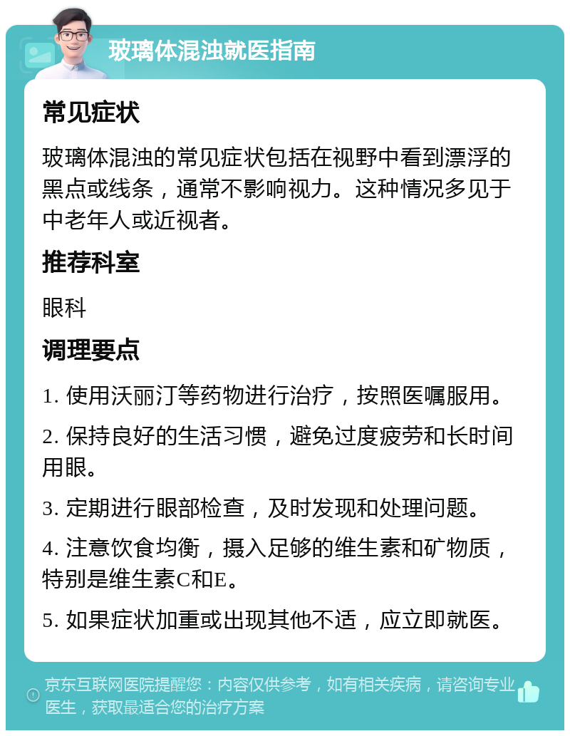 玻璃体混浊就医指南 常见症状 玻璃体混浊的常见症状包括在视野中看到漂浮的黑点或线条，通常不影响视力。这种情况多见于中老年人或近视者。 推荐科室 眼科 调理要点 1. 使用沃丽汀等药物进行治疗，按照医嘱服用。 2. 保持良好的生活习惯，避免过度疲劳和长时间用眼。 3. 定期进行眼部检查，及时发现和处理问题。 4. 注意饮食均衡，摄入足够的维生素和矿物质，特别是维生素C和E。 5. 如果症状加重或出现其他不适，应立即就医。