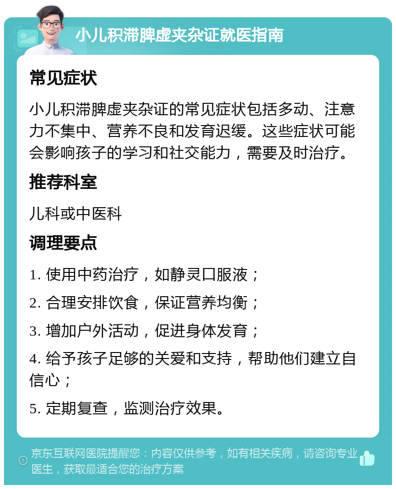 小儿积滞脾虚夹杂证就医指南 常见症状 小儿积滞脾虚夹杂证的常见症状包括多动、注意力不集中、营养不良和发育迟缓。这些症状可能会影响孩子的学习和社交能力，需要及时治疗。 推荐科室 儿科或中医科 调理要点 1. 使用中药治疗，如静灵口服液； 2. 合理安排饮食，保证营养均衡； 3. 增加户外活动，促进身体发育； 4. 给予孩子足够的关爱和支持，帮助他们建立自信心； 5. 定期复查，监测治疗效果。