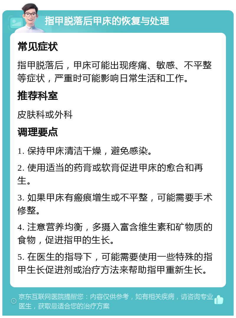 指甲脱落后甲床的恢复与处理 常见症状 指甲脱落后，甲床可能出现疼痛、敏感、不平整等症状，严重时可能影响日常生活和工作。 推荐科室 皮肤科或外科 调理要点 1. 保持甲床清洁干燥，避免感染。 2. 使用适当的药膏或软膏促进甲床的愈合和再生。 3. 如果甲床有瘢痕增生或不平整，可能需要手术修整。 4. 注意营养均衡，多摄入富含维生素和矿物质的食物，促进指甲的生长。 5. 在医生的指导下，可能需要使用一些特殊的指甲生长促进剂或治疗方法来帮助指甲重新生长。