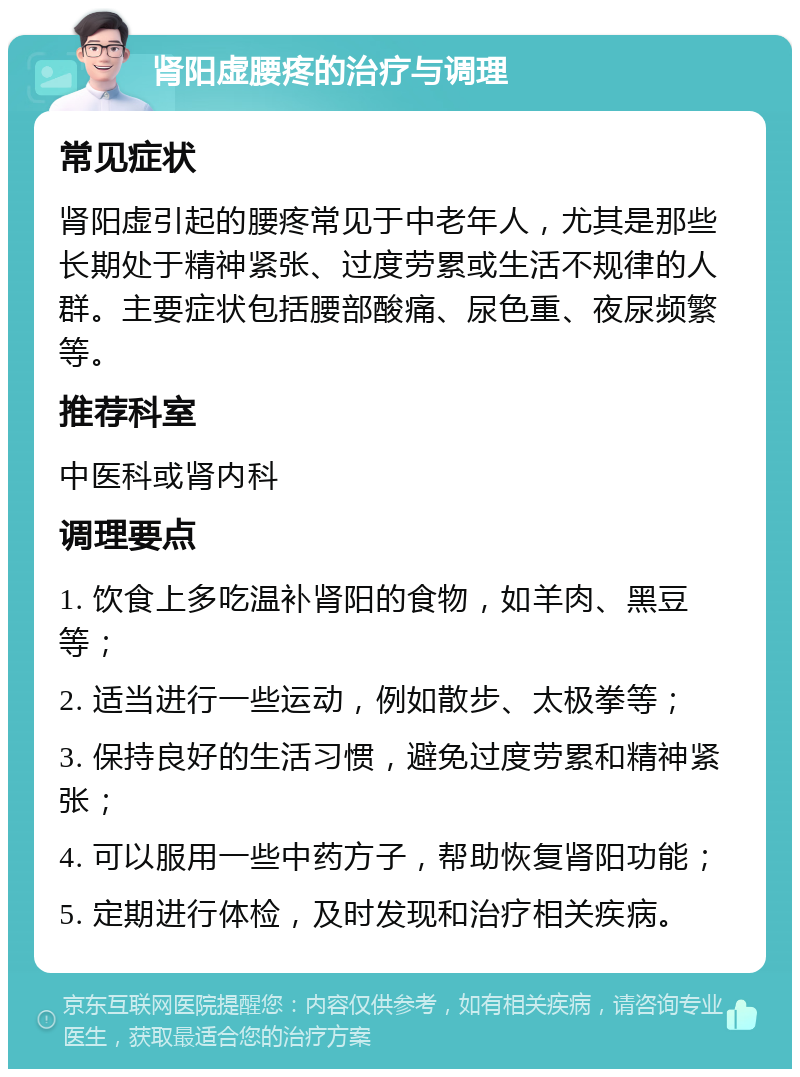 肾阳虚腰疼的治疗与调理 常见症状 肾阳虚引起的腰疼常见于中老年人，尤其是那些长期处于精神紧张、过度劳累或生活不规律的人群。主要症状包括腰部酸痛、尿色重、夜尿频繁等。 推荐科室 中医科或肾内科 调理要点 1. 饮食上多吃温补肾阳的食物，如羊肉、黑豆等； 2. 适当进行一些运动，例如散步、太极拳等； 3. 保持良好的生活习惯，避免过度劳累和精神紧张； 4. 可以服用一些中药方子，帮助恢复肾阳功能； 5. 定期进行体检，及时发现和治疗相关疾病。