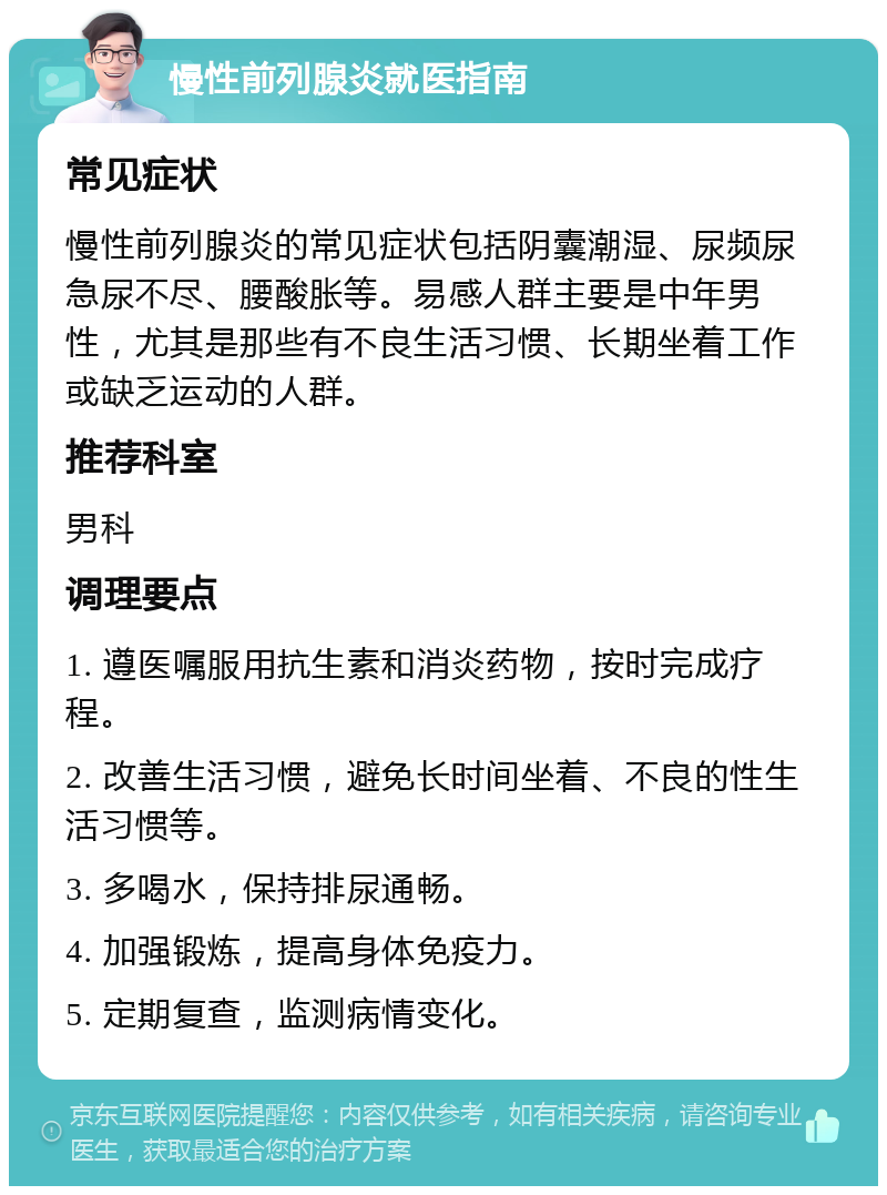 慢性前列腺炎就医指南 常见症状 慢性前列腺炎的常见症状包括阴囊潮湿、尿频尿急尿不尽、腰酸胀等。易感人群主要是中年男性，尤其是那些有不良生活习惯、长期坐着工作或缺乏运动的人群。 推荐科室 男科 调理要点 1. 遵医嘱服用抗生素和消炎药物，按时完成疗程。 2. 改善生活习惯，避免长时间坐着、不良的性生活习惯等。 3. 多喝水，保持排尿通畅。 4. 加强锻炼，提高身体免疫力。 5. 定期复查，监测病情变化。