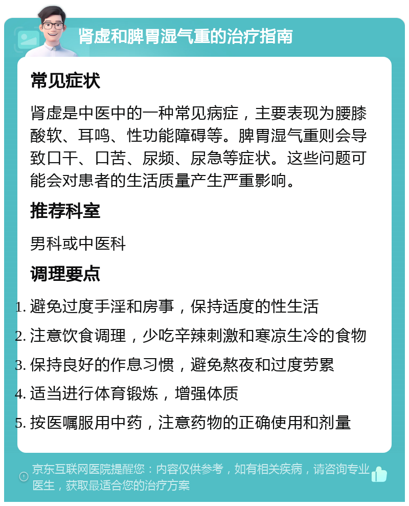 肾虚和脾胃湿气重的治疗指南 常见症状 肾虚是中医中的一种常见病症，主要表现为腰膝酸软、耳鸣、性功能障碍等。脾胃湿气重则会导致口干、口苦、尿频、尿急等症状。这些问题可能会对患者的生活质量产生严重影响。 推荐科室 男科或中医科 调理要点 避免过度手淫和房事，保持适度的性生活 注意饮食调理，少吃辛辣刺激和寒凉生冷的食物 保持良好的作息习惯，避免熬夜和过度劳累 适当进行体育锻炼，增强体质 按医嘱服用中药，注意药物的正确使用和剂量