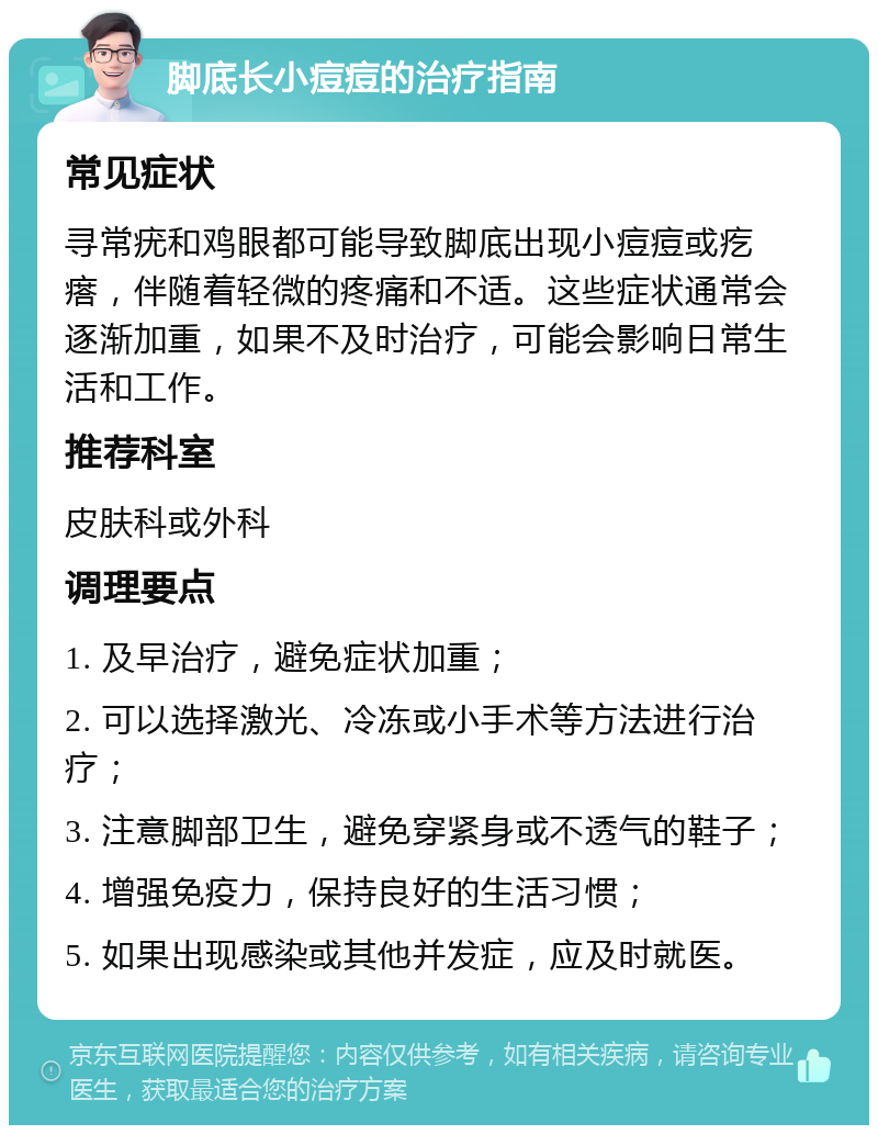 脚底长小痘痘的治疗指南 常见症状 寻常疣和鸡眼都可能导致脚底出现小痘痘或疙瘩，伴随着轻微的疼痛和不适。这些症状通常会逐渐加重，如果不及时治疗，可能会影响日常生活和工作。 推荐科室 皮肤科或外科 调理要点 1. 及早治疗，避免症状加重； 2. 可以选择激光、冷冻或小手术等方法进行治疗； 3. 注意脚部卫生，避免穿紧身或不透气的鞋子； 4. 增强免疫力，保持良好的生活习惯； 5. 如果出现感染或其他并发症，应及时就医。