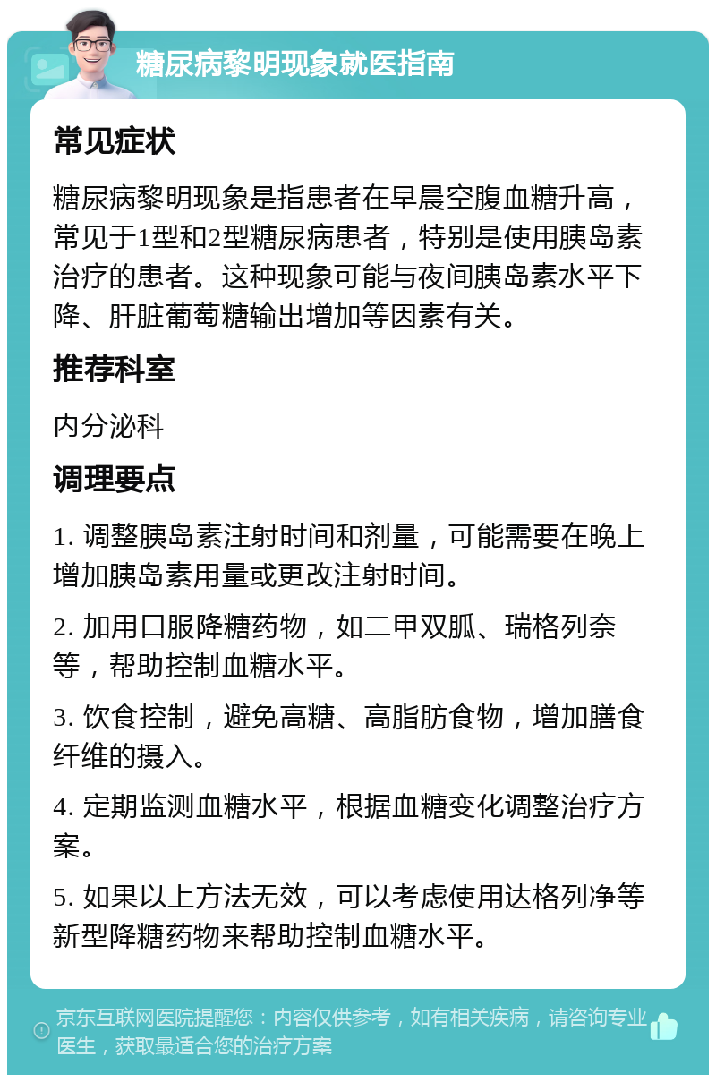 糖尿病黎明现象就医指南 常见症状 糖尿病黎明现象是指患者在早晨空腹血糖升高，常见于1型和2型糖尿病患者，特别是使用胰岛素治疗的患者。这种现象可能与夜间胰岛素水平下降、肝脏葡萄糖输出增加等因素有关。 推荐科室 内分泌科 调理要点 1. 调整胰岛素注射时间和剂量，可能需要在晚上增加胰岛素用量或更改注射时间。 2. 加用口服降糖药物，如二甲双胍、瑞格列奈等，帮助控制血糖水平。 3. 饮食控制，避免高糖、高脂肪食物，增加膳食纤维的摄入。 4. 定期监测血糖水平，根据血糖变化调整治疗方案。 5. 如果以上方法无效，可以考虑使用达格列净等新型降糖药物来帮助控制血糖水平。