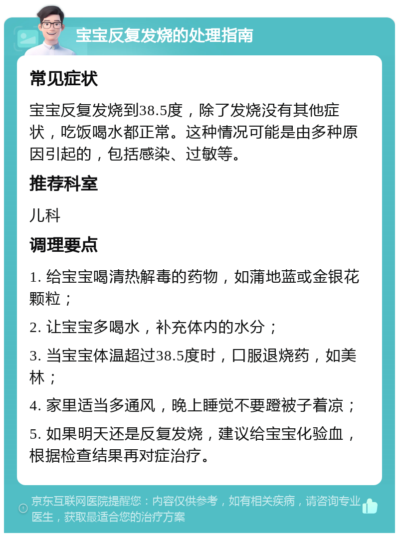 宝宝反复发烧的处理指南 常见症状 宝宝反复发烧到38.5度，除了发烧没有其他症状，吃饭喝水都正常。这种情况可能是由多种原因引起的，包括感染、过敏等。 推荐科室 儿科 调理要点 1. 给宝宝喝清热解毒的药物，如蒲地蓝或金银花颗粒； 2. 让宝宝多喝水，补充体内的水分； 3. 当宝宝体温超过38.5度时，口服退烧药，如美林； 4. 家里适当多通风，晚上睡觉不要蹬被子着凉； 5. 如果明天还是反复发烧，建议给宝宝化验血，根据检查结果再对症治疗。