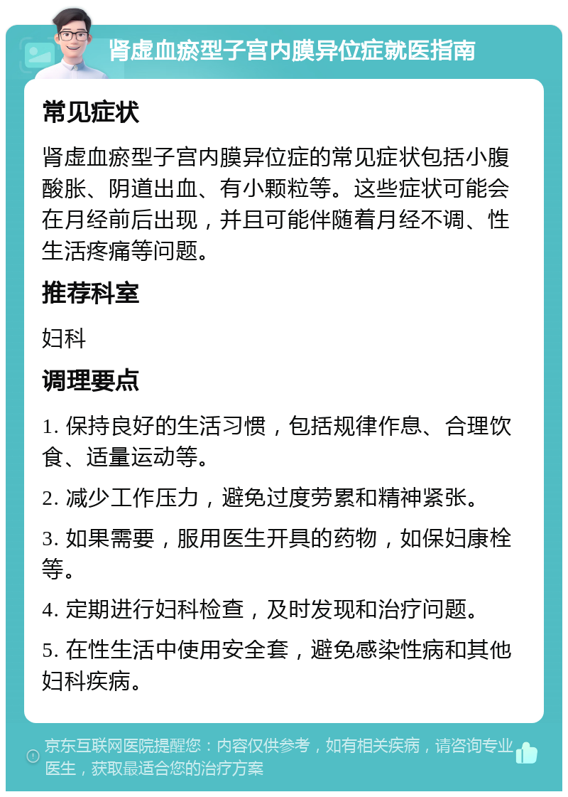 肾虚血瘀型子宫内膜异位症就医指南 常见症状 肾虚血瘀型子宫内膜异位症的常见症状包括小腹酸胀、阴道出血、有小颗粒等。这些症状可能会在月经前后出现，并且可能伴随着月经不调、性生活疼痛等问题。 推荐科室 妇科 调理要点 1. 保持良好的生活习惯，包括规律作息、合理饮食、适量运动等。 2. 减少工作压力，避免过度劳累和精神紧张。 3. 如果需要，服用医生开具的药物，如保妇康栓等。 4. 定期进行妇科检查，及时发现和治疗问题。 5. 在性生活中使用安全套，避免感染性病和其他妇科疾病。