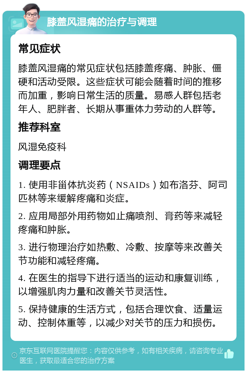 膝盖风湿痛的治疗与调理 常见症状 膝盖风湿痛的常见症状包括膝盖疼痛、肿胀、僵硬和活动受限。这些症状可能会随着时间的推移而加重，影响日常生活的质量。易感人群包括老年人、肥胖者、长期从事重体力劳动的人群等。 推荐科室 风湿免疫科 调理要点 1. 使用非甾体抗炎药（NSAIDs）如布洛芬、阿司匹林等来缓解疼痛和炎症。 2. 应用局部外用药物如止痛喷剂、膏药等来减轻疼痛和肿胀。 3. 进行物理治疗如热敷、冷敷、按摩等来改善关节功能和减轻疼痛。 4. 在医生的指导下进行适当的运动和康复训练，以增强肌肉力量和改善关节灵活性。 5. 保持健康的生活方式，包括合理饮食、适量运动、控制体重等，以减少对关节的压力和损伤。