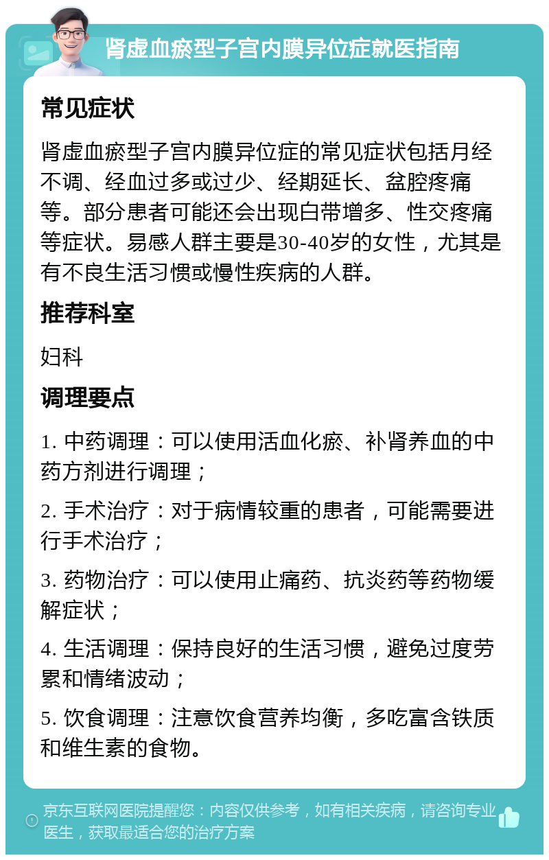 肾虚血瘀型子宫内膜异位症就医指南 常见症状 肾虚血瘀型子宫内膜异位症的常见症状包括月经不调、经血过多或过少、经期延长、盆腔疼痛等。部分患者可能还会出现白带增多、性交疼痛等症状。易感人群主要是30-40岁的女性，尤其是有不良生活习惯或慢性疾病的人群。 推荐科室 妇科 调理要点 1. 中药调理：可以使用活血化瘀、补肾养血的中药方剂进行调理； 2. 手术治疗：对于病情较重的患者，可能需要进行手术治疗； 3. 药物治疗：可以使用止痛药、抗炎药等药物缓解症状； 4. 生活调理：保持良好的生活习惯，避免过度劳累和情绪波动； 5. 饮食调理：注意饮食营养均衡，多吃富含铁质和维生素的食物。