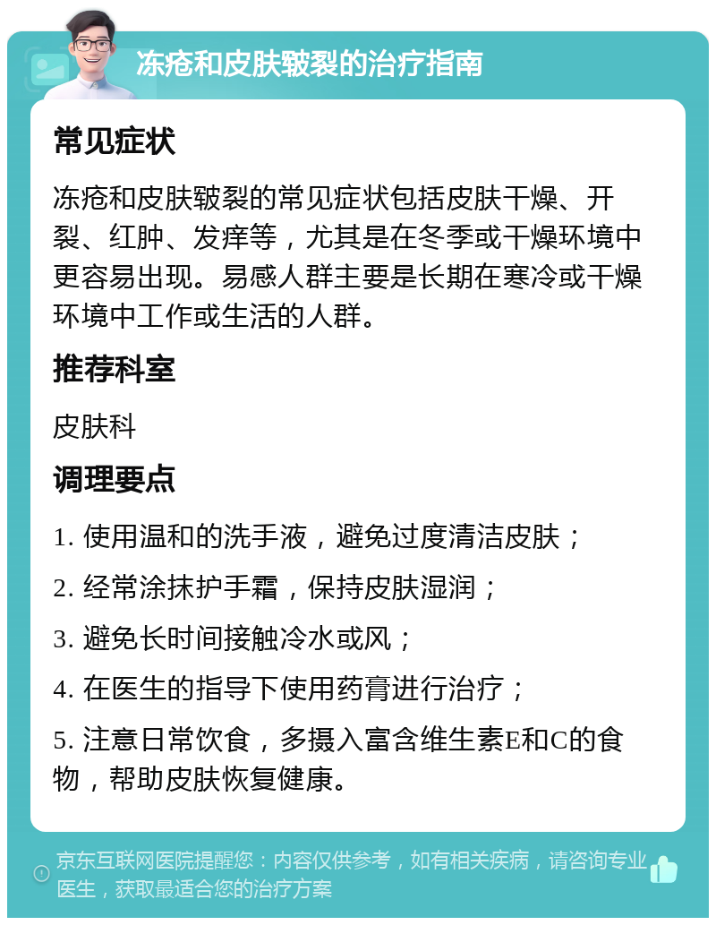 冻疮和皮肤皲裂的治疗指南 常见症状 冻疮和皮肤皲裂的常见症状包括皮肤干燥、开裂、红肿、发痒等，尤其是在冬季或干燥环境中更容易出现。易感人群主要是长期在寒冷或干燥环境中工作或生活的人群。 推荐科室 皮肤科 调理要点 1. 使用温和的洗手液，避免过度清洁皮肤； 2. 经常涂抹护手霜，保持皮肤湿润； 3. 避免长时间接触冷水或风； 4. 在医生的指导下使用药膏进行治疗； 5. 注意日常饮食，多摄入富含维生素E和C的食物，帮助皮肤恢复健康。