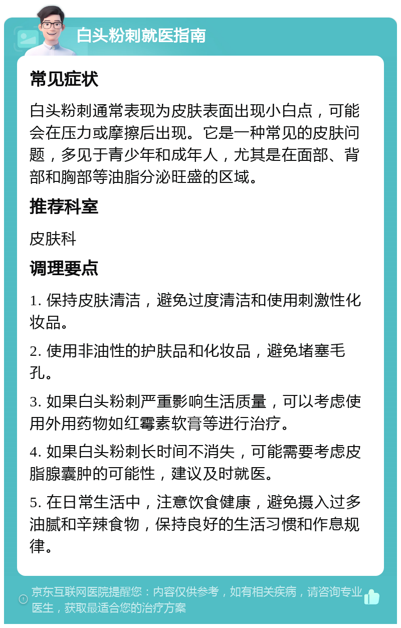 白头粉刺就医指南 常见症状 白头粉刺通常表现为皮肤表面出现小白点，可能会在压力或摩擦后出现。它是一种常见的皮肤问题，多见于青少年和成年人，尤其是在面部、背部和胸部等油脂分泌旺盛的区域。 推荐科室 皮肤科 调理要点 1. 保持皮肤清洁，避免过度清洁和使用刺激性化妆品。 2. 使用非油性的护肤品和化妆品，避免堵塞毛孔。 3. 如果白头粉刺严重影响生活质量，可以考虑使用外用药物如红霉素软膏等进行治疗。 4. 如果白头粉刺长时间不消失，可能需要考虑皮脂腺囊肿的可能性，建议及时就医。 5. 在日常生活中，注意饮食健康，避免摄入过多油腻和辛辣食物，保持良好的生活习惯和作息规律。