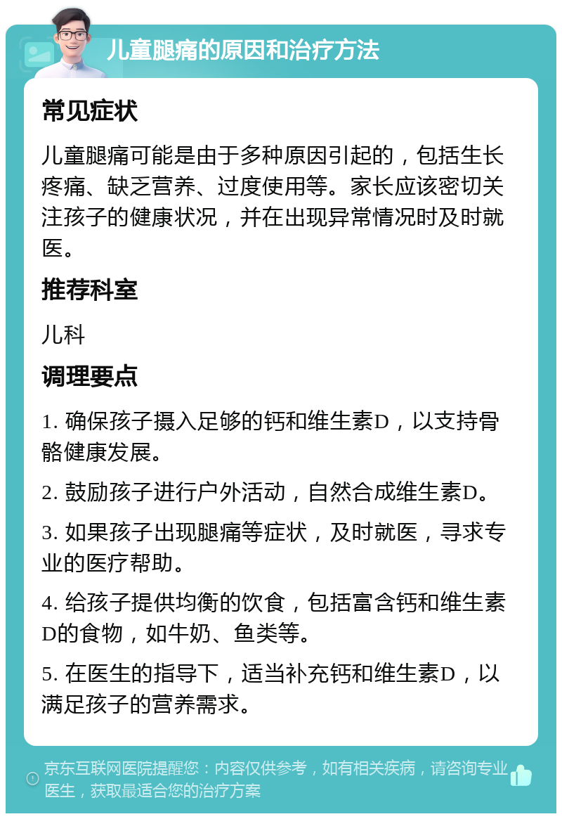 儿童腿痛的原因和治疗方法 常见症状 儿童腿痛可能是由于多种原因引起的，包括生长疼痛、缺乏营养、过度使用等。家长应该密切关注孩子的健康状况，并在出现异常情况时及时就医。 推荐科室 儿科 调理要点 1. 确保孩子摄入足够的钙和维生素D，以支持骨骼健康发展。 2. 鼓励孩子进行户外活动，自然合成维生素D。 3. 如果孩子出现腿痛等症状，及时就医，寻求专业的医疗帮助。 4. 给孩子提供均衡的饮食，包括富含钙和维生素D的食物，如牛奶、鱼类等。 5. 在医生的指导下，适当补充钙和维生素D，以满足孩子的营养需求。