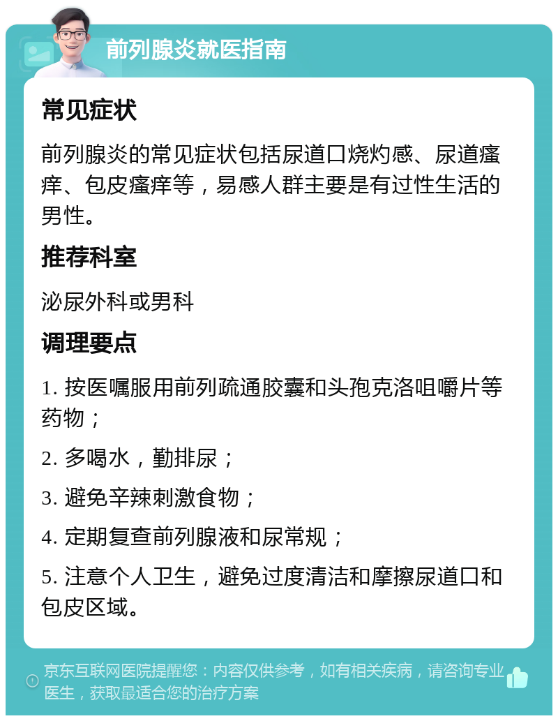 前列腺炎就医指南 常见症状 前列腺炎的常见症状包括尿道口烧灼感、尿道瘙痒、包皮瘙痒等，易感人群主要是有过性生活的男性。 推荐科室 泌尿外科或男科 调理要点 1. 按医嘱服用前列疏通胶囊和头孢克洛咀嚼片等药物； 2. 多喝水，勤排尿； 3. 避免辛辣刺激食物； 4. 定期复查前列腺液和尿常规； 5. 注意个人卫生，避免过度清洁和摩擦尿道口和包皮区域。