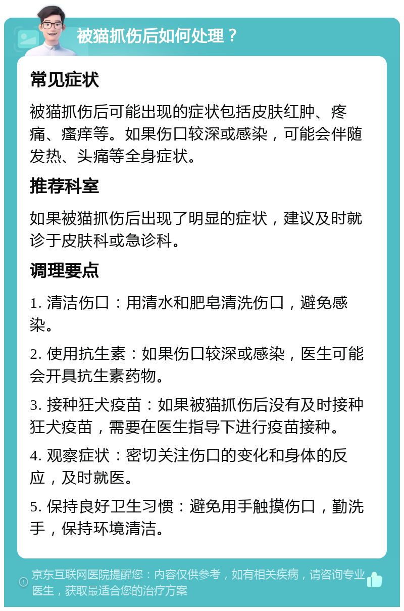 被猫抓伤后如何处理？ 常见症状 被猫抓伤后可能出现的症状包括皮肤红肿、疼痛、瘙痒等。如果伤口较深或感染，可能会伴随发热、头痛等全身症状。 推荐科室 如果被猫抓伤后出现了明显的症状，建议及时就诊于皮肤科或急诊科。 调理要点 1. 清洁伤口：用清水和肥皂清洗伤口，避免感染。 2. 使用抗生素：如果伤口较深或感染，医生可能会开具抗生素药物。 3. 接种狂犬疫苗：如果被猫抓伤后没有及时接种狂犬疫苗，需要在医生指导下进行疫苗接种。 4. 观察症状：密切关注伤口的变化和身体的反应，及时就医。 5. 保持良好卫生习惯：避免用手触摸伤口，勤洗手，保持环境清洁。