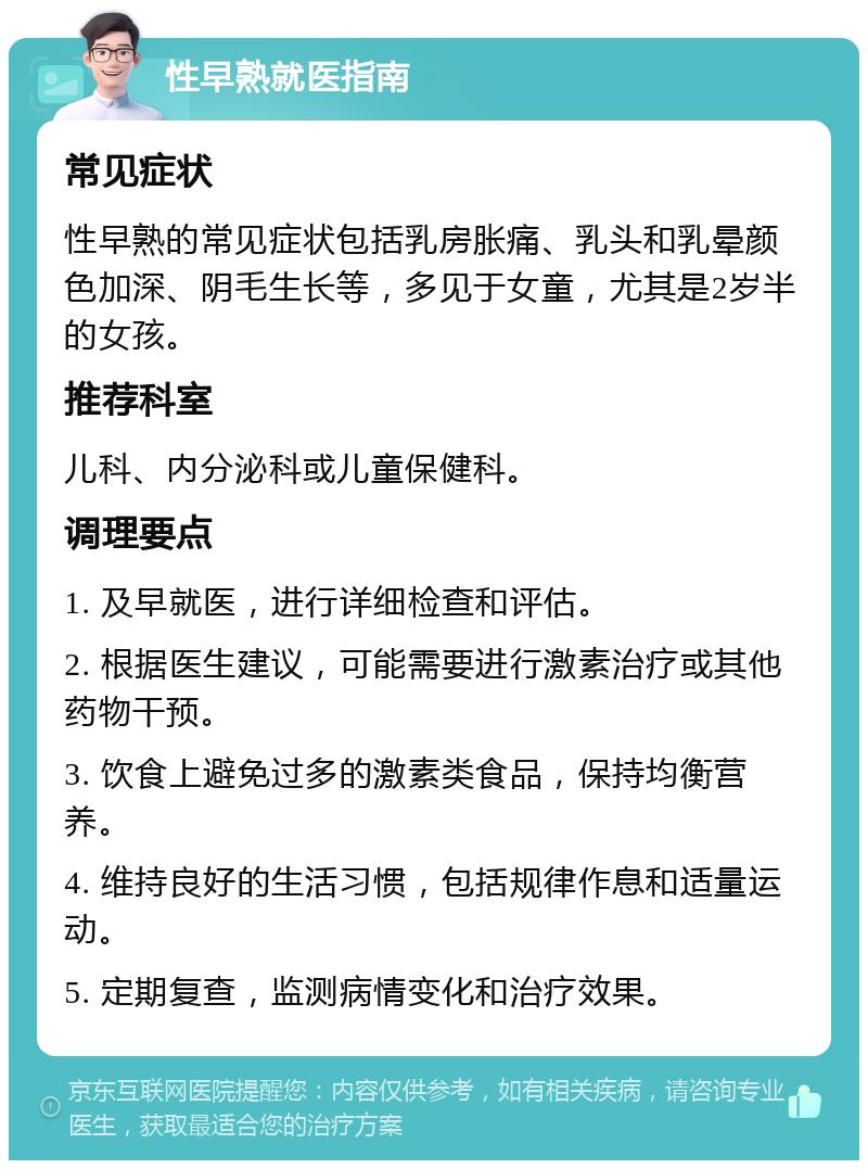 性早熟就医指南 常见症状 性早熟的常见症状包括乳房胀痛、乳头和乳晕颜色加深、阴毛生长等，多见于女童，尤其是2岁半的女孩。 推荐科室 儿科、内分泌科或儿童保健科。 调理要点 1. 及早就医，进行详细检查和评估。 2. 根据医生建议，可能需要进行激素治疗或其他药物干预。 3. 饮食上避免过多的激素类食品，保持均衡营养。 4. 维持良好的生活习惯，包括规律作息和适量运动。 5. 定期复查，监测病情变化和治疗效果。