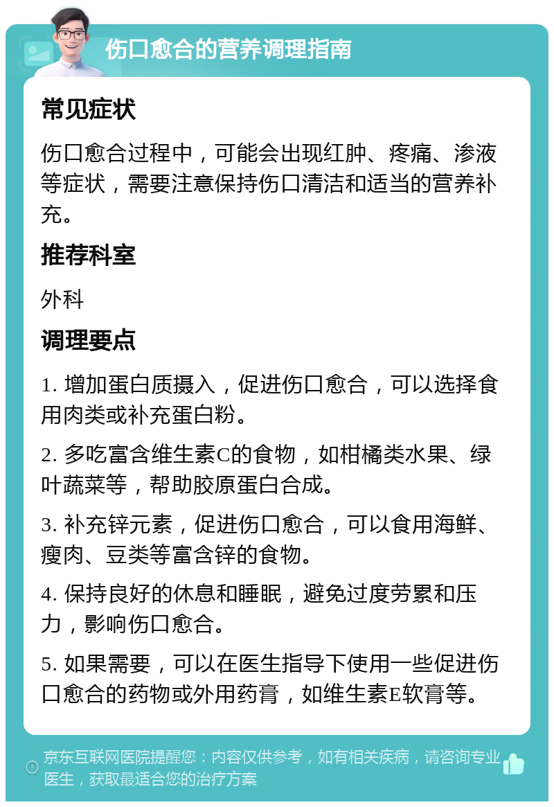 伤口愈合的营养调理指南 常见症状 伤口愈合过程中，可能会出现红肿、疼痛、渗液等症状，需要注意保持伤口清洁和适当的营养补充。 推荐科室 外科 调理要点 1. 增加蛋白质摄入，促进伤口愈合，可以选择食用肉类或补充蛋白粉。 2. 多吃富含维生素C的食物，如柑橘类水果、绿叶蔬菜等，帮助胶原蛋白合成。 3. 补充锌元素，促进伤口愈合，可以食用海鲜、瘦肉、豆类等富含锌的食物。 4. 保持良好的休息和睡眠，避免过度劳累和压力，影响伤口愈合。 5. 如果需要，可以在医生指导下使用一些促进伤口愈合的药物或外用药膏，如维生素E软膏等。