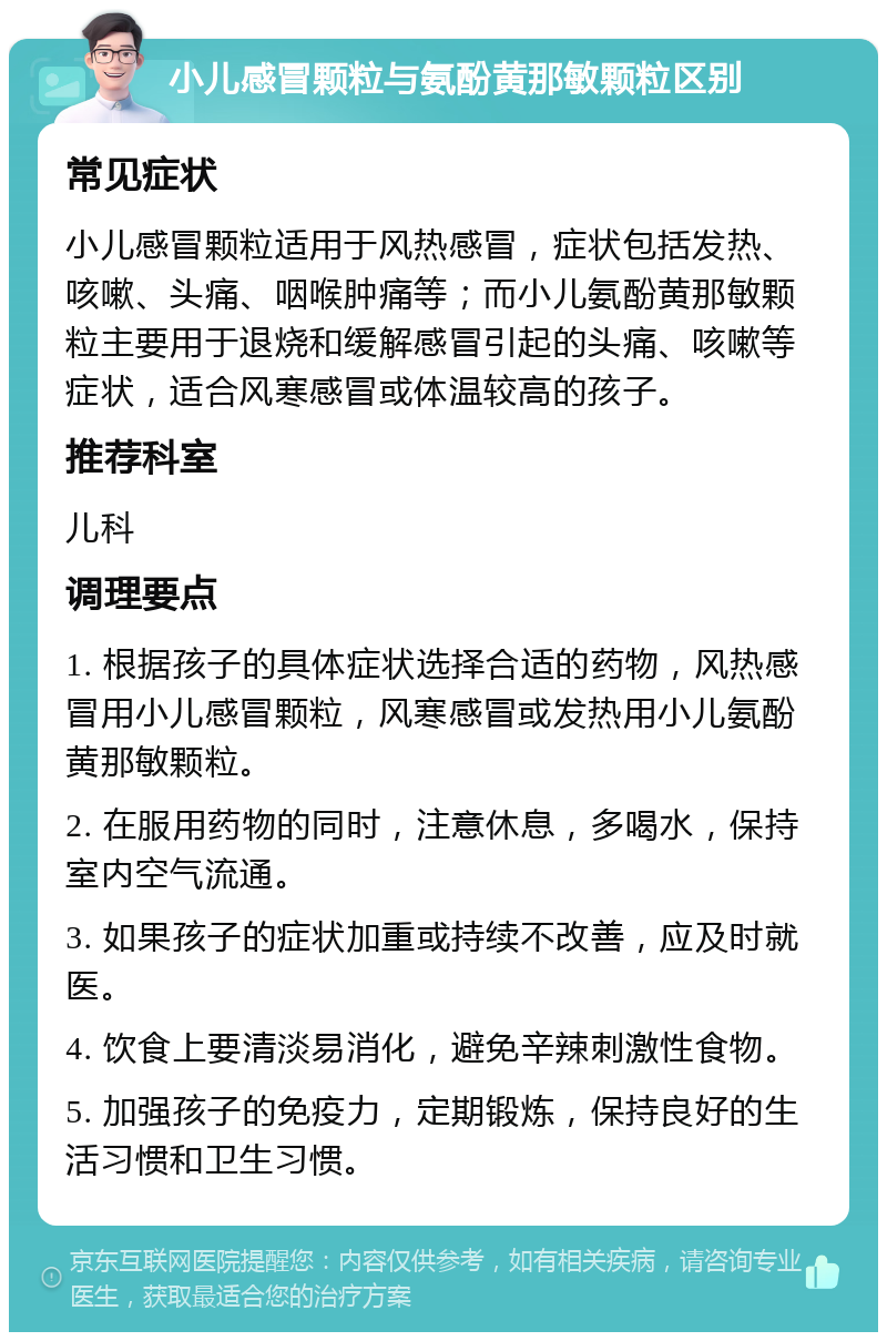 小儿感冒颗粒与氨酚黄那敏颗粒区别 常见症状 小儿感冒颗粒适用于风热感冒，症状包括发热、咳嗽、头痛、咽喉肿痛等；而小儿氨酚黄那敏颗粒主要用于退烧和缓解感冒引起的头痛、咳嗽等症状，适合风寒感冒或体温较高的孩子。 推荐科室 儿科 调理要点 1. 根据孩子的具体症状选择合适的药物，风热感冒用小儿感冒颗粒，风寒感冒或发热用小儿氨酚黄那敏颗粒。 2. 在服用药物的同时，注意休息，多喝水，保持室内空气流通。 3. 如果孩子的症状加重或持续不改善，应及时就医。 4. 饮食上要清淡易消化，避免辛辣刺激性食物。 5. 加强孩子的免疫力，定期锻炼，保持良好的生活习惯和卫生习惯。