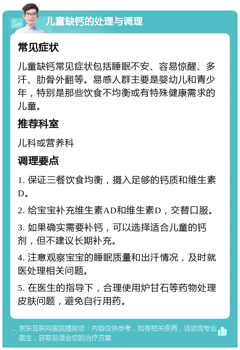 儿童缺钙的处理与调理 常见症状 儿童缺钙常见症状包括睡眠不安、容易惊醒、多汗、肋骨外翻等。易感人群主要是婴幼儿和青少年，特别是那些饮食不均衡或有特殊健康需求的儿童。 推荐科室 儿科或营养科 调理要点 1. 保证三餐饮食均衡，摄入足够的钙质和维生素D。 2. 给宝宝补充维生素AD和维生素D，交替口服。 3. 如果确实需要补钙，可以选择适合儿童的钙剂，但不建议长期补充。 4. 注意观察宝宝的睡眠质量和出汗情况，及时就医处理相关问题。 5. 在医生的指导下，合理使用炉甘石等药物处理皮肤问题，避免自行用药。