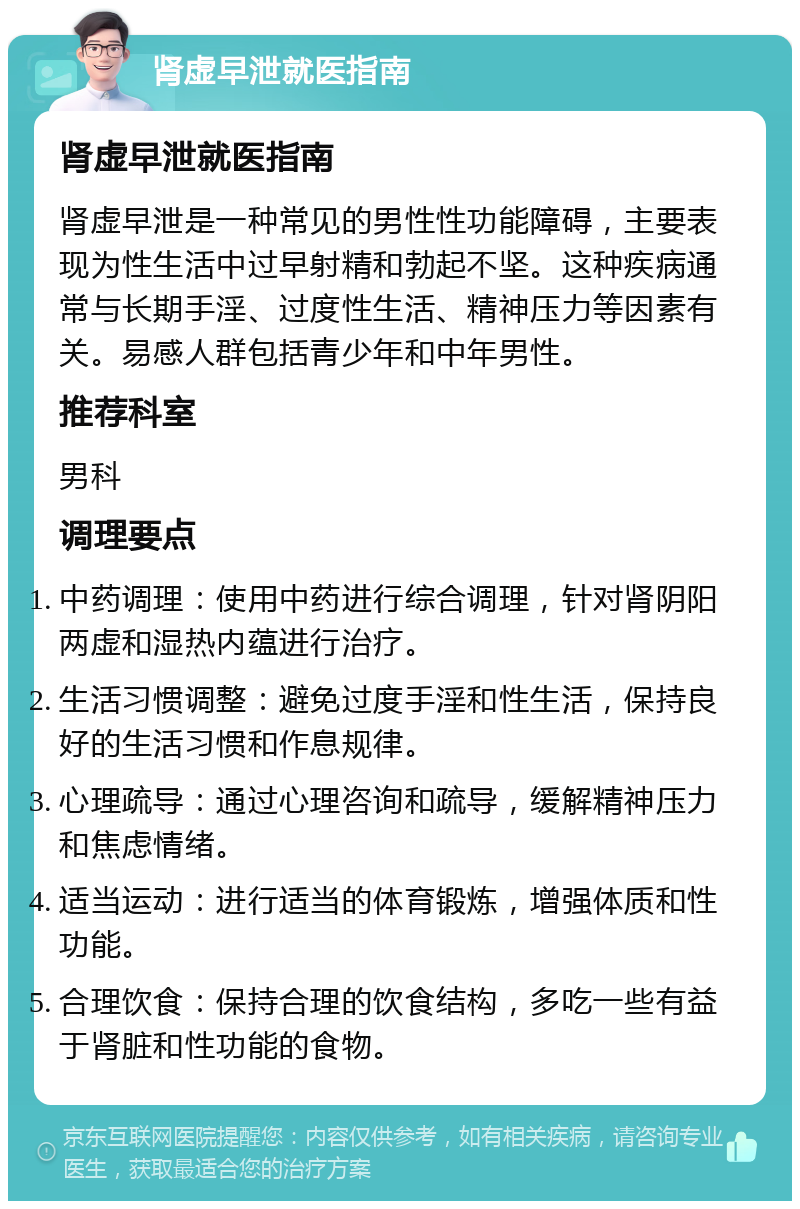 肾虚早泄就医指南 肾虚早泄就医指南 肾虚早泄是一种常见的男性性功能障碍，主要表现为性生活中过早射精和勃起不坚。这种疾病通常与长期手淫、过度性生活、精神压力等因素有关。易感人群包括青少年和中年男性。 推荐科室 男科 调理要点 中药调理：使用中药进行综合调理，针对肾阴阳两虚和湿热内蕴进行治疗。 生活习惯调整：避免过度手淫和性生活，保持良好的生活习惯和作息规律。 心理疏导：通过心理咨询和疏导，缓解精神压力和焦虑情绪。 适当运动：进行适当的体育锻炼，增强体质和性功能。 合理饮食：保持合理的饮食结构，多吃一些有益于肾脏和性功能的食物。