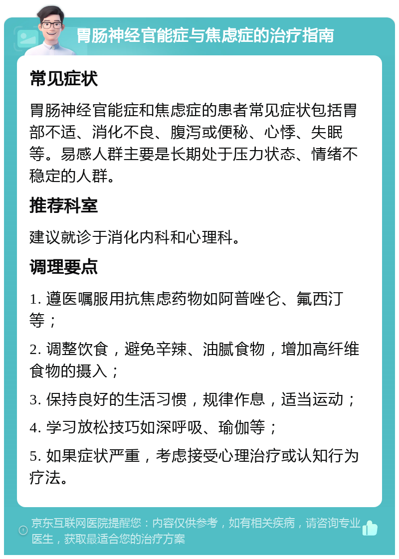 胃肠神经官能症与焦虑症的治疗指南 常见症状 胃肠神经官能症和焦虑症的患者常见症状包括胃部不适、消化不良、腹泻或便秘、心悸、失眠等。易感人群主要是长期处于压力状态、情绪不稳定的人群。 推荐科室 建议就诊于消化内科和心理科。 调理要点 1. 遵医嘱服用抗焦虑药物如阿普唑仑、氟西汀等； 2. 调整饮食，避免辛辣、油腻食物，增加高纤维食物的摄入； 3. 保持良好的生活习惯，规律作息，适当运动； 4. 学习放松技巧如深呼吸、瑜伽等； 5. 如果症状严重，考虑接受心理治疗或认知行为疗法。