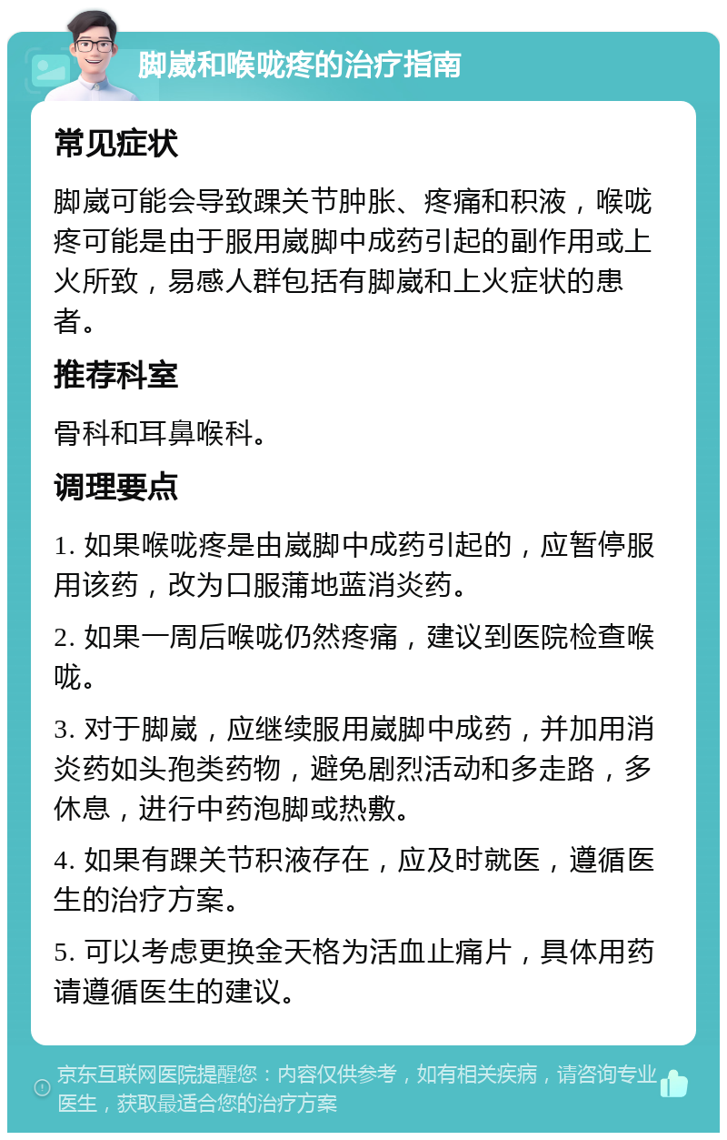 脚崴和喉咙疼的治疗指南 常见症状 脚崴可能会导致踝关节肿胀、疼痛和积液，喉咙疼可能是由于服用崴脚中成药引起的副作用或上火所致，易感人群包括有脚崴和上火症状的患者。 推荐科室 骨科和耳鼻喉科。 调理要点 1. 如果喉咙疼是由崴脚中成药引起的，应暂停服用该药，改为口服蒲地蓝消炎药。 2. 如果一周后喉咙仍然疼痛，建议到医院检查喉咙。 3. 对于脚崴，应继续服用崴脚中成药，并加用消炎药如头孢类药物，避免剧烈活动和多走路，多休息，进行中药泡脚或热敷。 4. 如果有踝关节积液存在，应及时就医，遵循医生的治疗方案。 5. 可以考虑更换金天格为活血止痛片，具体用药请遵循医生的建议。