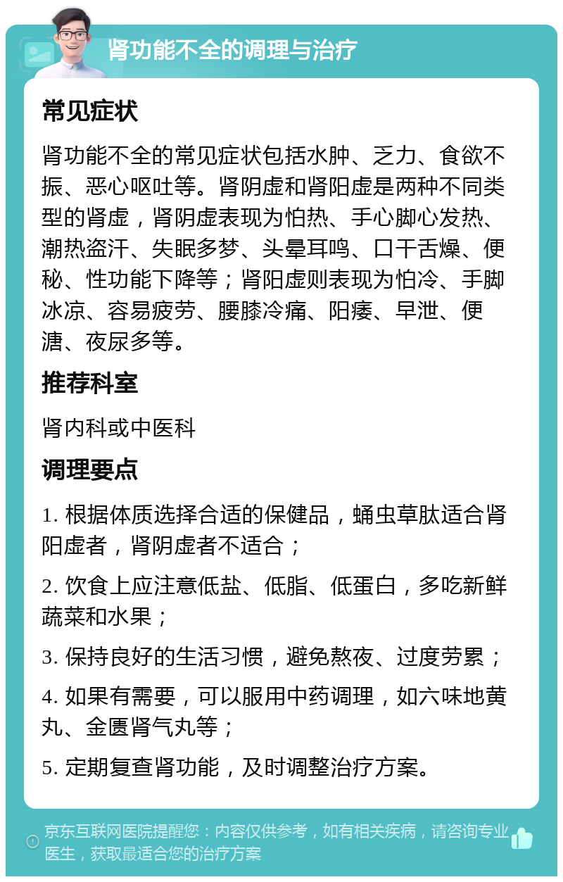 肾功能不全的调理与治疗 常见症状 肾功能不全的常见症状包括水肿、乏力、食欲不振、恶心呕吐等。肾阴虚和肾阳虚是两种不同类型的肾虚，肾阴虚表现为怕热、手心脚心发热、潮热盗汗、失眠多梦、头晕耳鸣、口干舌燥、便秘、性功能下降等；肾阳虚则表现为怕冷、手脚冰凉、容易疲劳、腰膝冷痛、阳痿、早泄、便溏、夜尿多等。 推荐科室 肾内科或中医科 调理要点 1. 根据体质选择合适的保健品，蛹虫草肽适合肾阳虚者，肾阴虚者不适合； 2. 饮食上应注意低盐、低脂、低蛋白，多吃新鲜蔬菜和水果； 3. 保持良好的生活习惯，避免熬夜、过度劳累； 4. 如果有需要，可以服用中药调理，如六味地黄丸、金匮肾气丸等； 5. 定期复查肾功能，及时调整治疗方案。