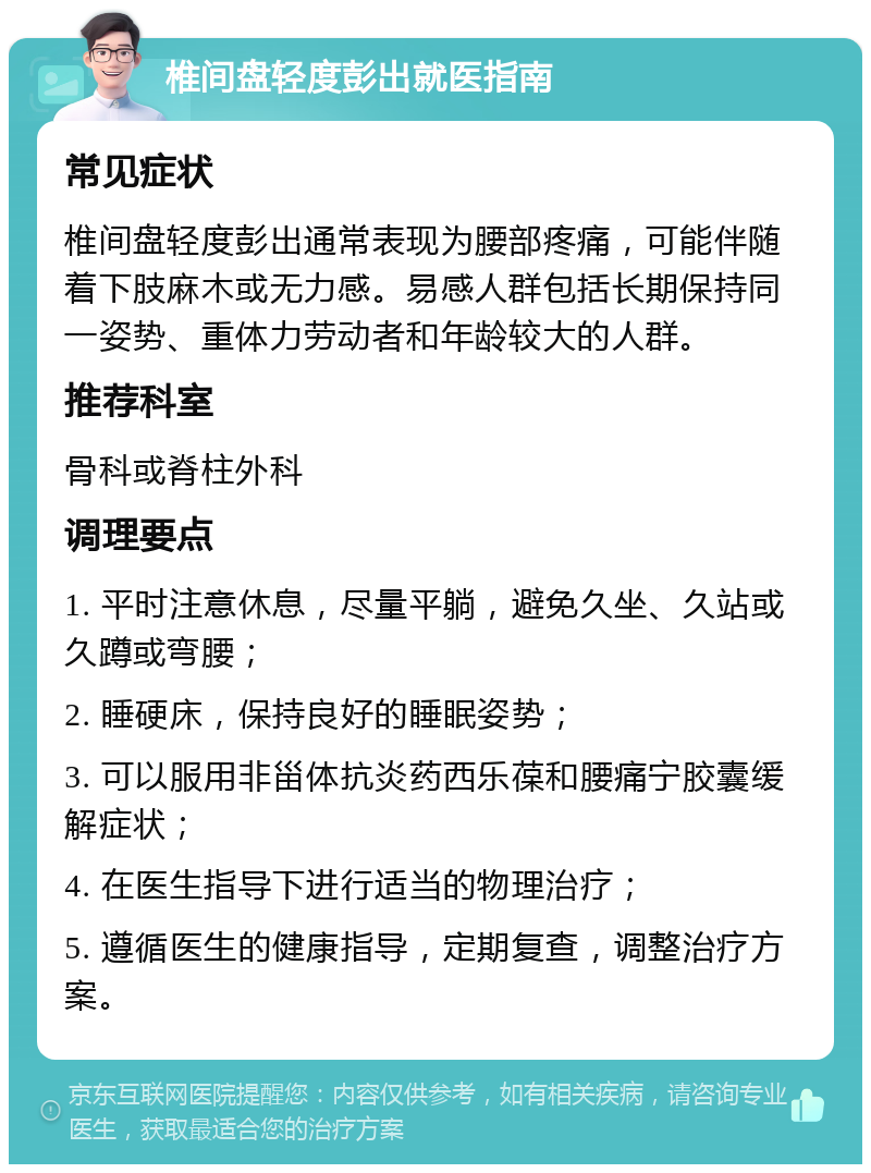 椎间盘轻度彭出就医指南 常见症状 椎间盘轻度彭出通常表现为腰部疼痛，可能伴随着下肢麻木或无力感。易感人群包括长期保持同一姿势、重体力劳动者和年龄较大的人群。 推荐科室 骨科或脊柱外科 调理要点 1. 平时注意休息，尽量平躺，避免久坐、久站或久蹲或弯腰； 2. 睡硬床，保持良好的睡眠姿势； 3. 可以服用非甾体抗炎药西乐葆和腰痛宁胶囊缓解症状； 4. 在医生指导下进行适当的物理治疗； 5. 遵循医生的健康指导，定期复查，调整治疗方案。