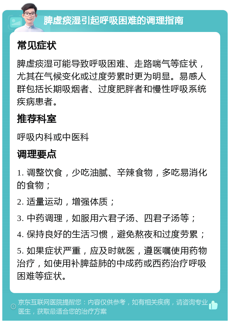 脾虚痰湿引起呼吸困难的调理指南 常见症状 脾虚痰湿可能导致呼吸困难、走路喘气等症状，尤其在气候变化或过度劳累时更为明显。易感人群包括长期吸烟者、过度肥胖者和慢性呼吸系统疾病患者。 推荐科室 呼吸内科或中医科 调理要点 1. 调整饮食，少吃油腻、辛辣食物，多吃易消化的食物； 2. 适量运动，增强体质； 3. 中药调理，如服用六君子汤、四君子汤等； 4. 保持良好的生活习惯，避免熬夜和过度劳累； 5. 如果症状严重，应及时就医，遵医嘱使用药物治疗，如使用补脾益肺的中成药或西药治疗呼吸困难等症状。