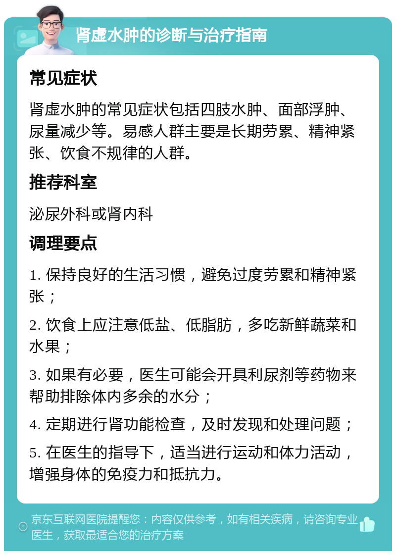 肾虚水肿的诊断与治疗指南 常见症状 肾虚水肿的常见症状包括四肢水肿、面部浮肿、尿量减少等。易感人群主要是长期劳累、精神紧张、饮食不规律的人群。 推荐科室 泌尿外科或肾内科 调理要点 1. 保持良好的生活习惯，避免过度劳累和精神紧张； 2. 饮食上应注意低盐、低脂肪，多吃新鲜蔬菜和水果； 3. 如果有必要，医生可能会开具利尿剂等药物来帮助排除体内多余的水分； 4. 定期进行肾功能检查，及时发现和处理问题； 5. 在医生的指导下，适当进行运动和体力活动，增强身体的免疫力和抵抗力。