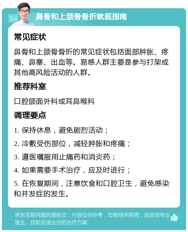 鼻骨和上颌骨骨折就医指南 常见症状 鼻骨和上颌骨骨折的常见症状包括面部肿胀、疼痛、鼻塞、出血等。易感人群主要是参与打架或其他高风险活动的人群。 推荐科室 口腔颌面外科或耳鼻喉科 调理要点 1. 保持休息，避免剧烈活动； 2. 冷敷受伤部位，减轻肿胀和疼痛； 3. 遵医嘱服用止痛药和消炎药； 4. 如果需要手术治疗，应及时进行； 5. 在恢复期间，注意饮食和口腔卫生，避免感染和并发症的发生。