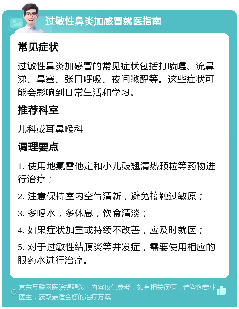 过敏性鼻炎加感冒就医指南 常见症状 过敏性鼻炎加感冒的常见症状包括打喷嚏、流鼻涕、鼻塞、张口呼吸、夜间憋醒等。这些症状可能会影响到日常生活和学习。 推荐科室 儿科或耳鼻喉科 调理要点 1. 使用地氯雷他定和小儿豉翘清热颗粒等药物进行治疗； 2. 注意保持室内空气清新，避免接触过敏原； 3. 多喝水，多休息，饮食清淡； 4. 如果症状加重或持续不改善，应及时就医； 5. 对于过敏性结膜炎等并发症，需要使用相应的眼药水进行治疗。