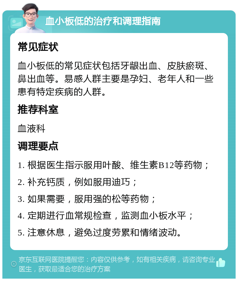 血小板低的治疗和调理指南 常见症状 血小板低的常见症状包括牙龈出血、皮肤瘀斑、鼻出血等。易感人群主要是孕妇、老年人和一些患有特定疾病的人群。 推荐科室 血液科 调理要点 1. 根据医生指示服用叶酸、维生素B12等药物； 2. 补充钙质，例如服用迪巧； 3. 如果需要，服用强的松等药物； 4. 定期进行血常规检查，监测血小板水平； 5. 注意休息，避免过度劳累和情绪波动。