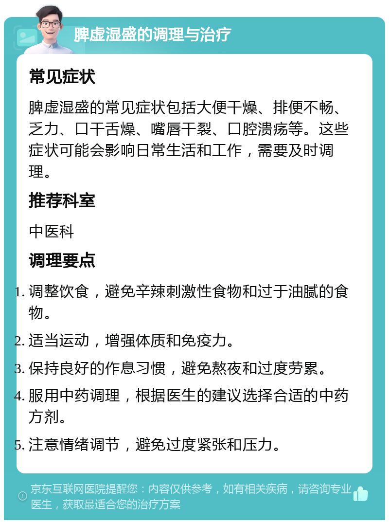 脾虚湿盛的调理与治疗 常见症状 脾虚湿盛的常见症状包括大便干燥、排便不畅、乏力、口干舌燥、嘴唇干裂、口腔溃疡等。这些症状可能会影响日常生活和工作，需要及时调理。 推荐科室 中医科 调理要点 调整饮食，避免辛辣刺激性食物和过于油腻的食物。 适当运动，增强体质和免疫力。 保持良好的作息习惯，避免熬夜和过度劳累。 服用中药调理，根据医生的建议选择合适的中药方剂。 注意情绪调节，避免过度紧张和压力。