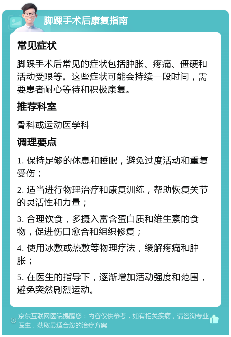 脚踝手术后康复指南 常见症状 脚踝手术后常见的症状包括肿胀、疼痛、僵硬和活动受限等。这些症状可能会持续一段时间，需要患者耐心等待和积极康复。 推荐科室 骨科或运动医学科 调理要点 1. 保持足够的休息和睡眠，避免过度活动和重复受伤； 2. 适当进行物理治疗和康复训练，帮助恢复关节的灵活性和力量； 3. 合理饮食，多摄入富含蛋白质和维生素的食物，促进伤口愈合和组织修复； 4. 使用冰敷或热敷等物理疗法，缓解疼痛和肿胀； 5. 在医生的指导下，逐渐增加活动强度和范围，避免突然剧烈运动。