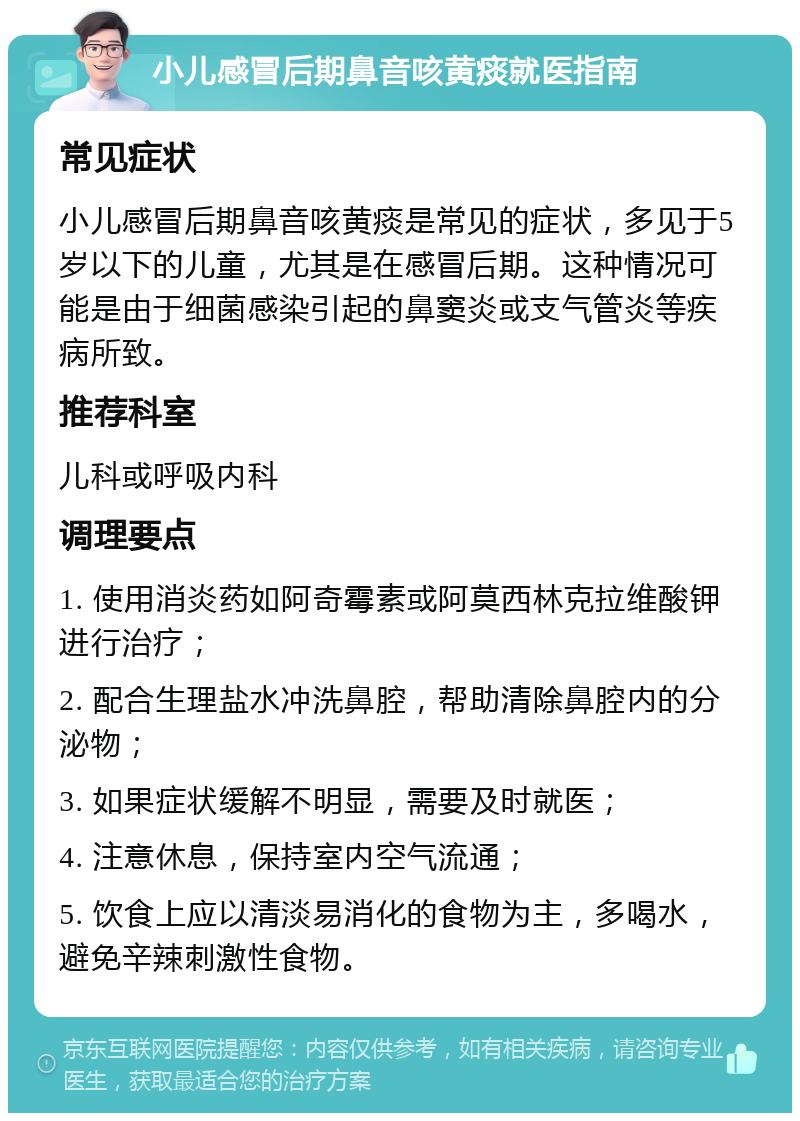 小儿感冒后期鼻音咳黄痰就医指南 常见症状 小儿感冒后期鼻音咳黄痰是常见的症状，多见于5岁以下的儿童，尤其是在感冒后期。这种情况可能是由于细菌感染引起的鼻窦炎或支气管炎等疾病所致。 推荐科室 儿科或呼吸内科 调理要点 1. 使用消炎药如阿奇霉素或阿莫西林克拉维酸钾进行治疗； 2. 配合生理盐水冲洗鼻腔，帮助清除鼻腔内的分泌物； 3. 如果症状缓解不明显，需要及时就医； 4. 注意休息，保持室内空气流通； 5. 饮食上应以清淡易消化的食物为主，多喝水，避免辛辣刺激性食物。